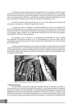 Diseño y evaluación de un simulador de lluvia para la estimación in situ de parámetros hidrológicos involucrados en los procesos de erosión hídrica.
108
	 En relación al agua requerida para las simulaciones, en el predio se contó con agua
suficiente proveniente de un pozo, la que fue extraída por una bomba eléctrica a un estanque
de acumulación de 500 litros. Desde ese estanque, el agua fue conducida, por diferencia de
cota, a otro estanque de 1.000 litros, y desde éste, el agua se conectó al simulador con el uso
de una bomba de 2 tiempos que funciona con mezcla y de potencia de 1 kW.
	 La distancia mínima entre parcelas fue de 1,4 m; con esta distancia la estructura del
simulador en una parcela, no alteró la superficie de la otra.
	 En todos los sitios, el simulador se instaló siguiendo la línea de la pendiente del
terreno, verificándose que se cumpliera la altura de 1,8 m en los extremos de la estructura.
Esto provocó que no se mantuviera totalmente la verticalidad de los aspersores y por lo tanto,
es de esperar alguna variación en la distribución espacial de la lluvia sobre las parcelas,
especialmente, en las de mayor pendiente.
	 El simulador, tuvo un costo en su construcción de $200.000 (10 U.F.) incluidas
las mangueras conductoras del agua, y en su funcionamiento, el costo se refiere sólo al
combustible del motor de la bomba, el cual no supera los $ 500 (0,0025 U.F.) por 20 minutos
de funcionamiento.
	 Asimismo, para el transporte, lo que ocupa más espacio son las mangueras y la malla
contra el viento (Figura 7). El armado del simulador en terreno se puede hacer con 2 personas,
siendo algo engorroso el sistema instalación de los tensores, cuando no se tiene experiencia.
El tiempo de armado varía según las condiciones del terreno, sobre todo de la pendiente, pero
no supera los 30 minutos.
Figura 7. Componentes de la estructura del simulador de lluvia
i. Demanda de agua
	 Se estima que el consumo de agua del simulador durante 10 minutos es de 300 L y
este consumo será en función del tiempo de simulación. Las primeras pruebas se realizaron
durante la 2ª quincena de mayo del 2008, en que la pluviosidad registrada fue mínima (la lluvia
registrada desde enero a la fecha de las pruebas fue de 40 mm), es decir, se estaba en una
condición de suelo seco. Esto influyó drásticamente en el tiempo de simulación y por lo tanto
en el consumo de agua para generar escorrentía, dándose un contenido de humedad inicial
 