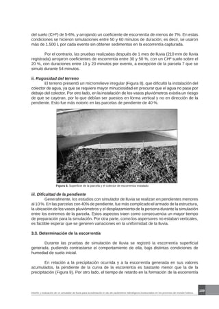 Diseño y evaluación de un simulador de lluvia para la estimación in situ de parámetros hidrológicos involucrados en los procesos de erosión hídrica.
109
del suelo (CHº) de 5-6%, y arrojando un coeficiente de escorrentía de menos de 7%. En estas
condiciones se hicieron simulaciones entre 50 y 60 minutos de duración, es decir, se usaron
más de 1.500 L por cada evento sin obtener sedimentos en la escorrentía capturada.
	 Por el contrario, las pruebas realizadas después de 1 mes de lluvia (210 mm de lluvia
registrada) arrojaron coeficientes de escorrentía entre 30 y 50 %, con un CHº suelo sobre el
20 %, con duraciones entre 10 y 20 minutos por evento, a excepción de la parcela 7 que se
simuló durante 54 minutos.
ii. Rugosidad del terreno
	 El terreno presentó un microrrelieve irregular (Figura 8), que dificultó la instalación del
colector de agua, ya que se requiere mayor minuciosidad en procurar que el agua no pase por
debajo del colector. Por otro lado, en la instalación de los vasos pluviómetros existía un riesgo
de que se cayeran, por lo que debían ser puestos en forma vertical y no en dirección de la
pendiente. Esto fue más notorio en las parcelas de pendiente de 40 %.
Figura 8. Superficie de la parcela y el colector de escorrentía instalado
iii. Dificultad de la pendiente
	 Generalmente, los estudios con simulador de lluvia se realizan en pendientes menores
al 10 %. En las parcelas con 40% de pendiente, fue más complicado el armado de la estructura,
la ubicación de los vasos pluviómetros y el desplazamiento de la persona durante la simulación
entre los extremos de la parcela. Estos aspectos traen como consecuencia un mayor tiempo
de preparación para la simulación. Por otra parte, como los aspersores no estaban verticales,
es factible esperar que se generen variaciones en la uniformidad de la lluvia.
3.3. Determinación de la escorrentía
	 Durante las pruebas de simulación de lluvia se registró la escorrentía superficial
generada, pudiendo contrastarse el comportamiento de ella, bajo distintas condiciones de
humedad de suelo inicial.
	 En relación a la precipitación ocurrida y a la escorrentía generada en sus valores
acumulados, la pendiente de la curva de la escorrentía es bastante menor que la de la
precipitación (Figura 9). Por otro lado, el tiempo de retardo en la formación de la escorrentía
 