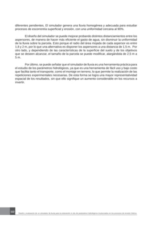 Diseño y evaluación de un simulador de lluvia para la estimación in situ de parámetros hidrológicos involucrados en los procesos de erosión hídrica.
112
diferentes pendientes. El simulador genera una lluvia homogénea y adecuada para estudiar
procesos de escorrentía superficial y erosión, con una uniformidad cercana al 90%.
	
	 El diseño del simulador se puede mejorar probando distintos distanciamientos entre los
aspersores, de manera de hacer más eficiente el gasto de agua, sin disminuir la uniformidad
de la lluvia sobre la parcela. Esto porque el radio del área mojada de cada aspersor es entre
1,8 y 2 m, por lo que una alternativa es disponer los aspersores a una distancia de 1,5 m. Por
otro lado, y dependiendo de las características de la superficie del suelo y de los objetivos
que se deseen alcanzar, el tamaño de la parcela se puede modificar, alargándola de 2,5 m a
5 m.
	 Por último, se puede señalar que el simulador de lluvia es una herramienta práctica para
el estudio de los parámetros hidrológicos, ya que es una herramienta de fácil uso y bajo costo
que facilita tanto el transporte, como el montaje en terreno, lo que permite la realización de las
repeticiones experimentales necesarias. De esta forma se logra una mayor representatividad
espacial de los resultados, sin que ello signifique un aumento considerable en los recursos a
invertir.
 