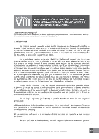 113
La restauración hidrológico-forestal, como herramienta de disminución de la producción de sedimentos.
CAPÍTULO
VIII
LA RESTAURACIÓN HIDROLÓGICO FORESTAL,
COMO HERRAMIENTA DE DISMINUCIÓN DE LA
PRODUCCIÓN DE SEDIMENTOS.
José Luis García Rodríguez
1
1. Introducción
	 La Historia forestal española señala que la creación de los Servicios Forestales en
España (1835) es un hito importante en el desarrollo de la gestión forestal, favoreciendo la
conservación de los recursos naturales en España. Esta tarea no debió ser fácil al principio
por la falta de confianza y los escasos medios puestos al servicio de los técnicos encargados
de desarrollar la gestión en esas primeras fases.
	 La ingeniería de montes en general y la Hidrología Forestal, en particular, tienen una
gran desventaja frente a otras ingenierías: la escala temporal. Para obtener resultados hay
que esperar un tiempo cercano al turno climático de la mayoría de las especies forestales
europeas que se utilizan en la restauración de cuencas, que suele ser muy largo. El ingeniero
en la mayoría de las ocasiones no llega a ver el resultado final de sus proyectos, como aquellos
pioneros que tuvieron grandes dosis de generosidad para las generaciones futuras. Siempre
que se repasa la historia de aquellos que de una manera convencida tuvieron fe en su trabajo,
en aquellos primeros forestales, hay que ligar esa filosofía con la que desde hace ya unos
cuantos años se entiende por sostenibilidad. Fruto de esta manera de concebir este manejo
de cuencas ha sido posible que, hoy en día, se puedan disfrutar de numerosos bosques
creados como consecuencia de la restauración de las laderas vertientes.
	 Como señala Mintegui (2006), en España se pueden separar tres grandes etapas,
la primera (1835-1875), donde el principal objetivo de la gestión forestal se centró en tareas
de identificación, deslinde y conservación de las superficies forestales del país, así como en
la adopción de sistemas de aprovechamiento racionales para los montes, con el ánimo de
preservar las masas arboladas.
	 En la etapa siguiente (1876-1936) la gestión forestal se basó en dos objetivos
principales:
a) El mantenimiento de las áreas forestales dentro de su uso natural, con un aprovechamiento
que garantizase la persistencia de las masas y el abastecimiento en madera, como objetivo
intrínsecamente forestal y
b) La protección del suelo y la corrección de los torrentes de montaña y sus cuencas
vertientes.
	 En esta época se acometen obras y trabajos de gran importancia económica y social.
(1) Escuela Técnica Superior de Ingenieros de Montes, Departamento de Ingeniería Forestal, Unidad de Hidráulica e Hidrología,
Universidad Politécnica de Madrid, Ciudad Universitaria, Madrid, España.
 