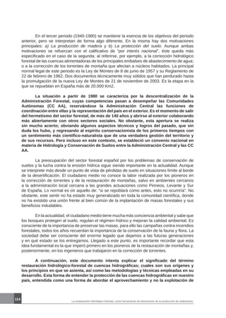 114
La restauración hidrológico-forestal, como herramienta de disminución de la producción de sedimentos.
	 En el tercer periodo (1940-1980) se mantiene la esencia de los objetivos del periodo
anterior, pero se interpretan de forma algo diferente. En la misma hay dos motivaciones
principales: a) La producción de madera y b) La protección del suelo. Aunque ambas
motivaciones se refuerzan con el calificativo de “por interés nacional”, éste queda más
especificado en el caso de la segunda; al referirse, por ejemplo, a la corrección hidrológico
forestal de las cuencas alimentadoras de los principales embalses de abastecimiento de agua;
o a la corrección de los torrentes de montaña que afectan a núcleos habitados. La principal
normal legal de este periodo es la Ley de Montes de 8 de junio de 1957 y su Reglamento de
22 de febrero de 1962. Dos documentos técnicamente muy sólidos que han perdurado hasta
la promulgación de la nueva Ley de Montes de 21 de noviembre de 2003. Es la etapa en la
que se repueblan en España más de 20.000 Km2.
	 La situación a partir de 1980 se caracteriza por la descentralización de la
Administración Forestal, cuyas competencias pasan a desempeñar las Comunidades
Autónomas (CC AA), reservándose la Administración Central las funciones de
coordinación entre ellas y la representación del país en el exterior. Es el momento de salir
del hermetismo del sector forestal, de más de 140 años y abrirse al exterior colaborando
más abiertamente con otros sectores sociales. No obstante, esta apertura se realiza
sin mucho acierto; obviando algunos aspectos técnicos y logros del pasado, que sin
duda los hubo, y regresando al espíritu conservacionista de los primeros tiempos con
un sentimiento más científico-naturalista que de una verdadera gestión del territorio y
de sus recursos. Pero incluso en este contexto, se estableció un convenio nacional en
materia de Hidrología y Conservación de Suelos entre la Administración Central y las CC
AA.
	 La preocupación del sector forestal español por los problemas de conservación de
suelos y la lucha contra la erosión hídrica sigue siendo importante en la actualidad. Aunque
se interprete más desde un punto de vista de pérdidas de suelo en situaciones límite al borde
de la desertificación. El ciudadano medio no conoce la labor realizada por los pioneros en
la corrección de torrentes y de la restauración de montañas, salvo en ambientes cercanos
a la administración local cercana a las grandes actuaciones como Pirineos, Levante y Sur
de España. Lo normal es oír aquello de: “si se repoblará como antes, esto no ocurriría”. No
obstante, este sentir no ha estado muy generalizado en toda la comunidad científica, donde
no ha existido una unión frente al bien común de la implantación de masas forestales y sus
beneficios indudables.
	 En la actualidad, el ciudadano medio tiene mucha más conciencia ambiental y sabe que
los bosques protegen al suelo, regulan el régimen hídrico y mejoran la calidad ambiental. Es
consciente de la importancia de preservar las masas, para ello las campañas contra incendios
forestales, todos los años recuerdan la importancia de la conservación de la fauna y flora. La
sociedad debe ser consciente del enorme legado que dejamos a las futuras generaciones
y en qué estado se los entregamos. Llegado a este punto, es importante recordar que esta
idea fundamental es la que imperó primero en los pioneros de la restauración de montañas y,
posteriormente, en los ingenieros que trabajaron en la corrección de torrentes.
	 A continuación, este documento intenta explicar el significado del término
restauración hidrológico-forestal de cuencas hidrográficas; cuales son sus orígenes y
los principios en que se asienta, así como las metodologías y técnicas empleadas en su
desarrollo. Esta forma de entender la protección de las cuencas hidrográficas en nuestro
país, entendida como una forma de abordar el aprovechamiento y no la explotación de
 