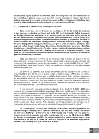 115
La restauración hidrológico-forestal, como herramienta de disminución de la producción de sedimentos.
los recursos agua y suelo en las mismas, tiene muchos puntos de coincidencia con la
de los restantes países europeos de nuestro entorno inmediato e incluso con los de
cultura anglosajona en los que se denomina, water and forest management strategy, para
referirse a la metodología de ordenación de las cuencas hidrográficas.
1.1. El origen de la Restauración Hidrológico-Forestal
	 Todo comienza con los trabajos de corrección de los torrentes de montaña
y sus cuencas vertientes. A finales del siglo XIX la deforestación había alcanzado
en España situaciones alarmantes y en algunas zonas de montaña, sobre todo en el
Pirineo, las carreteras se hacían intransitables y el medio peligroso por los aludes. Los
numerosos episodios naturales como fenómenos torrenciales y avalanchas de nieve se
iban sucediendo en numerosos valles pirenáicos como los de los ríos Aragón, Gállego,
Noguera Ribagorzana y Noguera Pallaresa, por poner unos ejemplos a destacar. Esto
suponía cortes de carreteras, rotura de puentes, daños materiales a pueblos ribereños,
instalaciones hidroeléctricas, etc…Pero las regiones mediterráneas españolas no estaban
exentas de episodios torrenciales, ligadas en su mayoría al fenómeno conocido como
gota fría, ocasionando inundaciones con los consiguientes aterramientos y efectos en
pérdidas materiales y humanas.
	 Toda esta actuación correctiva no se hubiera podido acometer sin disponer de una
base legal sobre la que sustentarse. En Europa se promulgaron disposiciones destinadas a la
restauración de montañas en países del entorno alpino, como en Suiza (1848), Francia (1882),
Austria (1884) y fuera de él, España (1888), por aquel entonces con una marcada vocación
forestal centroeuropea.
	 La primera ley española que surgió relacionada con las actuaciones en laderas se
remonta al 11 de julio de 1877, en la que se establece, la Repoblación y Mejora de los Montes
Públicos, como un instrumento legal para evitar la fuerte denudación de los suelos en situaciones
de necesidad de protección. Aunque los resultados no fueron los esperados en un principio, por
la falta de medios. Durante esta época se sucedieron grandes catástrofes ligadas a los eventos
extraordinarios en el Levante (1879), entre los cuales cabe citar los de Lorca, Murcia y Almería,
en el desbordamiento del Guadalentin y el Almanzora.
	 A esta primera ley se sucedieron la promulgación de los dos R. D. de 1888 y 1901; para
restaurar las montañas desarboladas y degradadas. El primero establecía un “Plan sistemático
de repoblación de cabeceras de cuencas hidrográficas”, tarea que fue encomendada al entonces
Cuerpo de Ingenieros de Montes. El segundo, crea los Servicios Hidrológico Forestales, en
cuyo Artículo 2º se dice: “Será objeto de este Servicio la repoblación, extinción de torrentes y
restauración de montañas en todas las principales cuencas hidrológicas de España que reclamen
el acrecentamiento y buen régimen de las aguas de sus principales corrientes, así como las de
repoblación de las dunas, de las fronteras de la Nación para la defensa de la misma”.
	 Se constituyeron 10 Divisiones Hidrológico-Forestales, tratando de priorizar las
actuaciones por cuencas y en el conjunto nacional. Es en este año cuando se dice que
se empezó a hablar por primera vez de lo hidrológico y lo forestal. En este pequeño
resumen merece destacarse una fecha relacionada con la ley de 24 de junio de 1908,
en la que se consideran también de utilidad pública los montes protectores, como
consecuencia de afectar a zonas de cabecera, regulación de avenidas, sujeción de
terrenos, etc, cualesquiera que fuesen sus dueños.
 