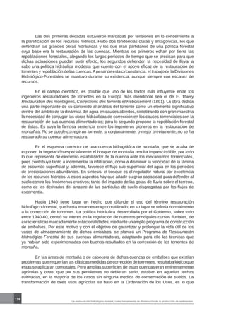 116
La restauración hidrológico-forestal, como herramienta de disminución de la producción de sedimentos.
	 Las dos primeras décadas estuvieron marcadas por tensiones en lo concerniente a
la planificación de los recursos hídricos. Hubo dos tendencias claras y antagónicas, los que
defendían las grandes obras hidráulicas y los que eran partidarios de una política forestal
cuya base era la restauración de las cuencas. Mientras los primeros echan por tierra las
repoblaciones forestales, alegando los largos períodos de tiempo que se precisan para que
dichas actuaciones puedan surtir efecto, los segundos defienden la necesidad de llevar a
cabo una política hidráulica modesta que cuente con el apoyo eficaz de la restauración de
torrentes y repoblación de las cuencas.Apesar de esta circunstancia, el trabajo de la Divisiones
Hidrológico-Forestales se mantuvo durante su existencia, aunque siempre con escasez de
recursos.
	 En el campo científico, es posible que uno de los textos más influyente entre los
ingenieros restauradores de torrentes en la Europa más meridional sea el de E. Thiery
Restauration des montagnes, Corrections des torrents et Reboisement (1891). La obra dedica
una parte importante de su contenido al análisis del torrente como un elemento significativo
dentro del ámbito de la dinámica del agua en cauces abiertos, sintetizando con gran maestría
la necesidad de conjugar las obras hidráulicas de corrección en los cauces torrenciales con la
restauración de sus cuencas alimentadoras; para lo segundo propone la repoblación forestal
de éstas. Es suya la famosa sentencia entre los ingenieros pioneros en la restauración de
montañas: No se puede corregir un torrente, si conjuntamente, o mejor previamente, no se ha
restaurado su cuenca alimentadora.
	 En el esquema corrector de una cuenca hidrográfica de montaña, que se acaba de
exponer, la vegetación especialmente el bosque de montaña resulta imprescindible, por todo
lo que representa de elemento estabilizador de la cuenca ante los mecanismos torrenciales,
pues contribuye tanto a incrementar la infiltración, como a disminuir la velocidad de la lámina
de escurrido superficial y, además, favorece el flujo sub-superficial del agua en los períodos
de precipitaciones abundantes. En síntesis, el bosque es el regulador natural por excelencia
de los recursos hídricos. A estos aspectos hay que añadir su gran capacidad para defender al
suelo contra los fenómenos erosivos; tanto del impacto de las gotas de lluvia sobre el terreno,
como de los derivados del arrastre de las partículas de suelo disgregadas por los flujos de
escorrentía.
	 Hacia 1940 tiene lugar un hecho que difunde el uso del término restauración
hidrológico-forestal, que hasta entonces era poco utilizado; en su lugar se refería normalmente
a la corrección de torrentes. La política hidráulica desarrollada por el Gobierno, sobre todo
entre 1940-60, centró su interés en la regulación de nuestros principales cursos fluviales, de
característicasmarcadamenteestacionalidades,medianteunamplioprogramadeconstrucción
de embalses. Por este motivo y con el objetivo de garantizar y prolongar la vida útil de los
vasos de almacenamiento de dichos embalses, se planteó un Programa de Restauración
Hidrológico-Forestal de sus cuencas alimentadoras, adaptando para ello las técnicas que
ya habían sido experimentadas con buenos resultados en la corrección de los torrentes de
montaña.
	 En las áreas de montaña o de cabecera de dichas cuencas de embalses que existían
problemas que requerían las clásicas medidas de corrección de torrentes, resultaba lógico que
éstas se aplicaran como tales. Pero amplias superficies de estas cuencas eran eminentemente
agrícolas y otras, que por sus pendientes no debieran serlo, estaban en aquellas fechas
cultivadas, en la mayoría de los casos sin ninguna medida de conservación de suelos. La
transformación de tales usos agrícolas se baso en la Ordenación de los Usos, es lo que
 