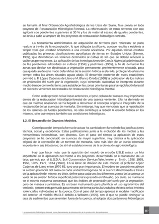 117
La restauración hidrológico-forestal, como herramienta de disminución de la producción de sedimentos.
se llamaría al final Ordenación Agrohidrológica de los Usos del Suelo, fase previa en todo
proyecto de Restauración Hidrológico-Forestal. La reforestación de estos terrenos con uso
agrícola con pendientes superiores al 30 % y los de matorral escaso de iguales pendientes,
se llevo a cabo al amparo de los proyectos de restauración hidrológico-forestal.
	 La herramienta administrativa de adquisición de terrenos para reforestar se pudo
realizar a través de la expropiación, lo que obligaba justificarlo, aunque resultara evidente a
simple vista que estaban sometidos a una erosión acelerada. Por aquellas fechas estaban
publicadas las primeras clasificaciones agrológicas de tierras en Estados Unidos (Bennet,
1939), que delimitaban los terrenos destinados al cultivo de los que se debían reservar a
cubiertas permanentes. La aplicación de las investigaciones de García Nájera a la delimitación
de las pendientes admisibles en cultivos (1954) y pastizales (1955), a fin de demarcar las
zonas que debían ser destinadas a vegetación permanente, preferentemente arbolada, para
que quedaran de este modo defendidas de la erosión hídrica acelerada, protegiendo al mismo
tiempo todas las áreas situadas aguas abajo. El desarrollo posterior de estas ecuaciones
permitió a, F. López Cadenas de Llano y M. Blanco Criado (1968) la publicación de los índices
de protección del suelo por la vegetación, cuyo contenido cualitativo se interpretó durante
mucho tiempo como el criterio para establecer las zonas prioritarias para la repoblación forestal
en cuencas vertientes necesitadas de restauración hidrológico-forestal.
	 Como se desprende de las líneas anteriores, el peso del uso del suelo es muy importante
dentro de la restauración hidrológico-forestal de una cuenca vertiente. Ello ha derivado en
que en muchas ocasiones se ha llegado a desvirtuar el concepto original e integrador de la
restauración de las cuencas de montaña. Sin embargo, hay que mencionar que la repoblación
de los terrenos en fuertes pendientes, no sólo contribuye a reducir la erosión hídrica en los
mismos, sino que mejora también sus condiciones hidrológicas.
1.2. El Desarrollo de Grandes Modelos.
	 Con el paso del tiempo la forma de actuar ha cambiado en función de las justificaciones
técnica, social y económica. Estas justificaciones junto a la evolución de los medios y las
herramientas informáticas, son distintos. Con el paso del tiempo la aplicación de estos
proyectos se ha concretado en cuencas de mayor superficie, muy distinta a la aplicación
original de la corrección de un torrente de montaña, sino más bien de un curso torrencial
importante y sus tributarios; de ahí el establecimiento de la ordenación agro-hidrológica.
	 Hay que hacer notar que la aparición del modelo de erosión USLE marca un hito
importante en la aplicación del mismo a los proyectos, desarrollada en el transcurso de un
largo periodo por el U.S.D.A. Soil Conservation Service.(Wischmeier y Smith, 1958, 1959,
1960, 1965, 1972, 1974 y1978). En la labor de difusión de este modelo el profesor López
Cadenas de Llano entre 1970-85, tuvo una gran importancia. El modelo en cuestión establece
la erosión potencial del suelo en cada unidad homogénea de la cuenca determinada a través
de la aplicación del mismo, es decir, define para cada una las diferentes zonas de la cuenca un
valor de su erosión hídrica superficial potencial expresado en t/ha•año, por tanto, se mantiene
en el mismo esquema conceptual que los índices de protección del suelo por la vegetación;
pero de manera cuantitativa. Es un buen instrumento para planificar el uso agronómico del
territorio, pero no está pensado para mostrar de forma particularizada los efectos de los eventos
torrenciales individuales en la cuenca. Con el paso del tiempo aparece el modelo modificado
del anterior, el modelo MUSLE debido a Williams (1975), con el que se puede distinguir la
tasa de sedimentos que se emiten fuera de la cuenca, al adoptar dos parámetros hidrológicos
 