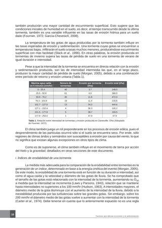 10
también producirán una mayor cantidad de escurrimiento superficial. Esto sugiere que las
condiciones iniciales de humedad en el suelo, es decir, el tiempo transcurrido desde la última
tormenta, también es una variable influyente en las tasas de erosión hídrica para un suelo
dado (Fournier, 1972; García-Chevesich, 2008).
	 La temperatura de las gotas de agua producidas por la tormenta también influye en
las tasas esperadas de erosión y sedimentación. Una tormenta cuyas gotas se encuentran a
temperaturas bajas, infiltrarán el suelo a tasas muchos menores, produciéndose escurrimiento
superficial con más facilidad (Slack et al., 1996). En otras palabras, la erosión producida en
tormentas de invierno supera las tasas de pérdida de suelo en una tormenta de verano de
igual duración e intensidad.
	 Pese a que la intensidad de la tormenta se encuentra en directa relación con la erosión
y sedimentación producida, son las de intensidad intermedia las que, en el largo plazo,
producen la mayor cantidad de pérdida de suelo (Morgan, 2005), debido a una combinación
entre período de retorno y erosión unitaria (Tabla 1).
Máxima agua caída
en 5 minutos (mm/hr)
Número de
tormentas
Erosión por tormenta
(t/ha)
Erosión total (t/ha)
0 - 25.4 40 3.7 148.0
25.5 - 50.8 61 6.0 366.0
50.9 - 76.2 40 11.8 472.0
76.3 - 101.6 19 11.4 216.6
101.7 - 127.0 13 34.2 444.6
127.1 - 152.4 4 36.3 145.2
151.5 - 177.8 5 38.7 193.5
177.9 - 254.0 1 47.9 47.9
Tabla 1. Relación entre intensidad de tormentas y erosión producida en Zanesville, Ohio (Adoptado
de Fournier, 1972).
	 El clima también juega un rol preponderante en los procesos de erosión eólica, pues el
desprendimiento de las partículas ocurrirá sólo si el suelo se encuentra seco. Por ende, sólo
regiones de climas áridos y semiáridos son susceptibles a erosión por causa del viento, lo que
no significa que existan algunas excepciones en otros tipos de clima.
	 Como es de suponerse, el clima también influye en el movimiento de tierra por acción
del hielo y la gravedad, detallados en otras secciones de este documento.
i. Índices de erodabilidad de una tormenta
	 La medida más adecuada para la comparación de la erodabilidad entre tormentas es la
generación de un índice, determinado en base a la energía cinética del evento (Morgan, 2005).
De este modo, la erosibilidad de una tormenta está en función de su duración e intensidad, así
como el agua caída y la velocidad y diámetro de las gotas de lluvia. Se ha comprobado que
el tamaño de las gotas está relacionado con la intensidad de la tormenta, aumentando su D50
a medida que la intensidad se incrementa (Laws y Parsons, 1943), relación que se mantiene
hasta intensidades no superiores a los 100 mm/hr (Hudson, 1963). A intensidades mayores, el
diámetro medio de la gota disminuye con el aumento de la intensidad de la lluvia, debido a la
inestabilidad producida por las turbulencias sobre las grandes gotas. Sin embargo, sobre los
200 mm/hr el diámetro medio de las gotas vuelve a aumentar con la intensidad de la tormenta
(Carter et al., 1974). Debe tenerse en cuenta que lo anteriormente expuesto no es una regla
Factores que afectan la erosión y la sedimentación
 