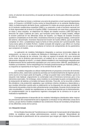 118
La restauración hidrológico-forestal, como herramienta de disminución de la producción de sedimentos.
como, el volumen de escorrentía y el caudal generado por la misma para diferentes periodos
de retorno.
	 En esta fase se inician y continúan una serie de proyectos a nivel nacional importantes
como, el Proyecto LUCDEME (Lucha contra la Desertificación en la vertiente Mediterránea,
1981), la Determinación del factor lluvia, coeficiente R ó índice de erosión pluvial de la USLE,
en la vertiente mediterránea española (1980) y su extensión a todo el territorio nacional con
el título Agresividad de la lluvia en España (1988). Continuando con esta línea y apoyándose
en éstos y otros estudios, se elaboraron los Mapas de estados erosivos (1987-93) bajo la
dirección de López Cadenas de Llano, que tomando como base el citado modelo, reflejan
la erosión potencial en las diferentes áreas de España. Los Mapas de Estados Erosivos
quedaron completados en el año 2002, iniciándose entonces un segundo trabajo, continuación
del anterior, denominado: Inventario Nacional de Erosión de Suelos (INES), que se pretende
completar en 2012, cumpliéndose hasta la fecha el ritmo previsto de 5 provincias/año. Esta
nueva tarea aplica el modelo RUSLE, modelo revisado del original y que difiere en muchas
técnicas de muestreo en campo al ampliarse el número de componentes de los parámetros
que componen el modelo.
	 La aplicación de modelos hidrológicos integrados a cuencas torrenciales objeto de
restauración, se inicia en la cátedra de Hidráulica e Hidrología de la E.T.S.I. de Montes de
la UPM en la década de los ochenta. Con ellos se regresa al estudio del curso torrencial
como motor de la dinámica geo-torrencial y el análisis de su cuenca vertiente se plantea
plenamente integrado al mismo. La citada cátedra estableció una metodología integrada para
la determinación de los sedimentos aportados por una cuenca entre 1984-85, apoyándose en
modelos ya existentes. Dicha metodología fue revisada posteriormente por Robredo (1994), y
su esquema se representa en la Figura 1 en la versión final de 1994.
	 Los modelos integrados se utilizan habitualmente en proyectos corrección de torrentes
en los últimos años, sobre todo cuando las avenidas son fundamentalmente de régimen pluvial,
como ocurre en la mayor parte de España, y el flujo se puede tratar como bifásico, que es la
situación más habitual. Lógicamente no contemplan todo el fenómeno torrencial, pero sí los
elementos esenciales. Sin embargo, estos modelos no contemplan la parte correspondiente a
la restauración de laderas y el empleo de bases silvícolas. Para ello, se ha recurrido a índices
fito-climáticos o de producción vegetativa, que combinan criterios climáticos y dasocráticos y
que resultan eficientes cuando para su elaboración se ha dispuesto de una gran cantidad de
información de partida y ésta ha sido suficientemente comprobada. Durante mucho tiempo han
sido insustituibles y, cuando las repoblaciones se hacían directamente por la Administración,
se complementaban con la experiencia ingeniero encargado de la comarca en la que se
realizaba la repoblación.
	 Conceptualmente el desarrollo de los modelos hidrológicos distribuidos debe mejorar
las previsiones del comportamiento de la vegetación a introducir en las diferentes zonas de la
cuenca, ya que dichos modelos establecen las condiciones físicas de humedad y temperatura
en las diferentes zonas de la cuenca.
1.3. Situación Actual.
	 En los Reales Decretos de Transferencias en materia de Conservación de la Naturaleza
(1984), se establece que ambas administraciones, central y regional, “desarrollarán de
forma compartida la planificación de las actuaciones que tengan por objeto la Restauración
 