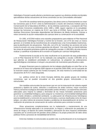 119
La restauración hidrológico-forestal, como herramienta de disminución de la producción de sedimentos.
Hidrológico-Forestal cuando afecten a territorios que superen sus distintos ámbitos territoriales
ejecutándose dichas actuaciones de forma convenida con las Comunidades afectadas”
	
	 Con el fin de coordinar tanto los proyectos y las obras como su financiamiento se crean
los Convenios para la R.H.F. entre la Administración a través del entonces Instituto para la
Conservación de la Naturaleza (ICONA) y de las distintas autonomías, a excepción del País
Vasco.Estos Convenios establecidos entre 1986 y 1989, siguen vigentes en la actualidad,
aunque las funciones en materia de R.H.F. que tenía el ICONA, fueron asumidas por los
distintas Direcciones Generales dependientes del Ministerio de Medio Ambiente. Gracias a
estos convenios la acción restauradora de cuencas tiene su continuación en la actualidad.
	 En 1991, el ICONA realiza unos estudios preparatorios para elaborar el Plan Nacional
de Restauración Hidrológico-Forestal y Control de la Erosión, con el fin de crear un marco
general, en el ámbito de las transferencias de competencias a las Comunidades Autónomas,
para la planificación de actuaciones. Todo ello, con el fin de “coordinar las acciones de lucha
contra la erosión con unas mínimas garantías de eficacia”. Con este Plan se intentó delimitar
las zonas de actuación prioritaria a partir de cartografía a escala 1:1.000.000 y de esta manera
evaluar y cuantificar el problema de la erosión en España por cuencas hidrográficas.
	 Posteriormente la escala se ha visto insuficiente en la precisión de esta problemática
y en el Plan Nacional de R.H.F. se ha realizado una cartografía a escala 1:200.000, en la
que además se establecen prioridades en subcuencas, se proponen las ordenaciones
agrohidrológicas orientativas e incluyen una previsión de inversiones para llevarla a cabo.
	 El apoyo financiero para la realización de los trabajos planificados en este Plan se ha
previsto en el marco de la Agenda 2000 vigente en el periodo 2000-2006, con lo cual parte de
la inversión estará cubierta por los Fondos Europeos. De esta manera la continuidad de las
actuaciones de R.H.F. está asegurada.
	 La política común de la Unión Europea delimita dos grades grupos de medidas
correctoras, que se pueden encuadrar en dos grandes grupos: estructurales y no
estructurales.
	 Son medidas estructurales las que tienen que ver con la instauración de cubierta vegetal
protectora y fijadora de suelos, tolerante a condiciones de aridez extrema, mayor economía
hídrica y tensiones ecológicas derivadas del posible cambio climático. Los tratamientos silvícolas
adecuados para mejorar la calidad y diversidad de las masas forestales protectoras para
garantizar su estabilidad biológica y para asegurar su resistencia y funcionalidad edafogenética
en un medio climático y ambiental cambiante. La adecuación de infraestructuras hidrológicas
para la estabilización y corrección de cauces torrenciales y cuencas clasificadas como de mayor
peligro, con altos índices de erosiones lineales y problemas de desestabilización de lechos. La
realización de prácticas de conservación de suelos suficientes para controlar la erosión.
	 Otras actuaciones complementarias son la implantación y mantenimiento de una
infraestructura forestal adecuada ó la conservación, la mejora y ordenación de pastizales en
áreas de riesgo y la fijación de suelos inestables y atenuación de otros impactos ambientales
causados por la construcción de grandes obras públicas o la propia protección de tales obras
públicas frente a procesos de inestabilidad del terreno.
	 Entre las medidas no estructurales se pueden citar, la profundización en la investigación
 