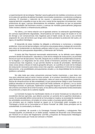 120
La restauración hidrológico-forestal, como herramienta de disminución de la producción de sedimentos.
y experimentación de tecnologías blandas para la aplicación de medidas correctoras así como
en la selección genética de plantas forestales micorrizadas resistentes a condiciones ecológicas
extremas. El inventario y selección de los cauces y subcuencas más problemáticas con
especial atención a aquellas en que se den una o varias de las siguientes circunstancias: zonas
productoras de agua, cuencas alimentadoras de embalses, superficies en que se presenten
graves intensidades del fenómeno erosivo y cuencas de montaña potencialmente peligrosas
sobre núcleos urbanos o infraestructuras públicas.
	 Por último, y en íntima relación con el apartado anterior, la ordenación agrohidrológica
de cuencas especialmente degradadas, dinamizadoras de fuertes cargas de lavado en la red
de drenaje y con consecuencias más negativas para el tejido social, de cara a una correcta
asignación de usos del territorio que tenga como criterio prioritario la protección del suelo y el
agua y el equilibrio hidrológico.
	 El desarrollo de estas medidas ha obligado a enfrentarse a numerosos y complejos
problemas. Unos son de tipo tecnológico, intrínsecos a las propias obras y trabajos de corrección,
pero otros se fundamentan en decisiones políticas sobre el uso y explotación de los recursos,
asignación de los presupuestos disponibles y Ordenación del Territorio.
	 A través del Plan Nacional mencionado anteriormente, se ha definido como objetivo
prioritario decidir la localización, naturaleza y coste de los trabajos de restauración y la prioridad
técnica en que han de ejecutarse. Para ello, después de un análisis de la problemática existente,
se ha llegado a un diagnóstico de las zonas donde el fenómeno presenta más intensidad y
consecuencias más negativas, lo que permite diseñar la escala de prioridades. Identificadas
estas zonas (áreas críticas) en toda la geografía del país, se cuantifica el coste de los trabajos
de restauración necesarios para estas zonas más urgentes, sujetándose el ritmo de los trabajos
básicamente, a las posibilidades presupuestarias anuales y a la disponibilidad de los terrenos
(públicos o privados).
	 No cabe duda que estas actuaciones precisan fuertes inversiones, y que éstas son
muy poco atractivas para el sector inversor privado, al no producir beneficios directos a corto
plazo fácilmente perceptibles para los interesados, salvo en casos muy específicos (protección
directa de infraestructuras de alta rentabilidad), lo que prácticamente obliga a unas inversiones
públicas elevadas en actuaciones para mejora del medio ambiente, en general, y en su sector
hidrológico-forestal, en particular, habiéndose conseguido disponer, en el caso español dentro
del contexto comunitario de la Unión Europea, en los últimos años importantes fondos destinados
a la protección y mejora de la cubierta vegetal.
	 La Comisión Europea ha manifestado interés en el sector forestal por la reducción de
excedentes (tierras) agrícolas, que debería acarrear un aumento de la superficie destinada a
monte. El considerable déficit comercial de la Comunidad en madera, la necesidad de mantener
las actividades económicas y el empleo en zonas rurales y la propia opinión pública.
Los principios que en materia forestal se siguen en la Comunidad están recogidos en la
“Estrategia y Acción de la Comunidad en el Sector Forestal” de 1988. Estos principios son la
subsidiaridad, la continuidad y la eficacia.
	 Esta actividad, de acuerdo a la Estrategia Forestal Española y subsiguiente Plan
Forestal Español, se pretende en un doble sentido: medidas de desarrollo rural cofinanciadas
por FEOGA en el marco del Reglamento 1257/99 y Proyectos de Restauración Hidrológico-
Forestal cofinanciados por Fondo de Cohesión o FEDER.
 
