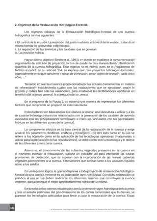La restauración hidrológico-forestal, como herramienta de disminución de la producción de sedimentos.
122
2. Objetivos de la Restauración Hidrológico-Forestal.
	 Los objetivos clásicos de la Restauración Hidrológico-Forestal de una cuenca
hidrográfica son los siguientes:
i. El control de la erosión. La retención del suelo mediante el control de la erosión, tratando al
mismo tiempo de aprovechar este recurso.
ii. La regulación de las avenidas y los caudales que se generan
iii. La provisión hídrica.
	 Hay un último objetivo (Simón et al., 1994), en donde se establece la conveniencia del
seguimiento de este tipo de proyectos, lo que se puede de otra manera llamar planificación
dinámica de la cuenca hidrográfica. Este objetivo no es nuevo, pues en el Reglamento de
Montes español, en su artículo 354, se expresa que: “los proyectos hidrológico-forestales,
especialmente en lo que concierne a obras de corrección, serán objeto de revisión, cada cinco
años, ...”
	 Teniendo en cuenta el avance proporcionado por las actuales herramientas en materia
de reforestación estableciendo cuáles son las realizaciones que se ejecutaron según lo
previsto y cuáles han sido las variaciones, para establecer las rectificaciones oportunas en
beneficio del objetivo general, la corrección de la cuenca.
	
	 En el esquema de la Figura 2, se observa una manera de representar los diferentes
factores que comprende un proyecto de esta naturaleza.
	 Estos factores son básicamente los relativos al relieve, a la silvicultura a aplicar y a los
de carácter hidrológico (tanto los relacionados con la generación de los caudales de avenida
asociados con las precipitaciones torrenciales o como los vinculados con las necesidades
hídricas en las diferentes zonas de la cuenca).
	 La componente silvícola es la base central de la restauración de la cuenca y exige
analizar los parámetros climáticos, edáficos y fisiológicos. Por otro lado, tanto en lo que se
refiere a los objetivos como en la aplicación de las tecnologías operativas (maquinarias a
utilizar para la preparación de las repoblaciones), se debe contar con la morfología y el relieve
de las diferentes zonas de la cuenca.
	 Asimismo, el conocimiento de las cubiertas vegetales presentes en la cuenca en
el momento efectuar la restauración, supone un indicador útil para interpretar las futuras
previsiones de protección, que se esperan con la incorporación de las nuevas cubiertas
vegetales permanentes a la cuenca. Estimaciones que afectan tanto a los caudales líquidos
como a los sólidos.
	 En un esquema lógico, la operación previa a todo proyecto de restauración hidrológico-
forestal de una cuenca vertiente es su ordenación agro-hidrológica. Con dicha ordenación se
planifica el uso al que deben dedicarse los diferentes terrenos que constituyen la cuenca
vertiente, para conseguir el mejor aprovechamiento hídrico de la misma.
	 En función de los criterios establecidos con la ordenación agro-hidrológica de la cuenca
y tras el estudio pertinente del geo-dinamismo de los cursos torrenciales que lo drenan, se
plantean las tecnologías adecuadas para llevar a cabo la restauración de la cuenca. Estas
 