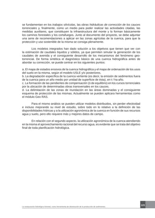 La restauración hidrológico-forestal, como herramienta de disminución de la producción de sedimentos.
123
se fundamentan en los trabajos silvícolas, las obras hidráulicas de corrección de los cauces
torrenciales y, finalmente, como un medio para poder realizar las actividades citadas, las
medidas auxiliares, que constituyen la infraestructura del monte y lo forman básicamente
los caminos forestales y los cortafuegos. Junto al documento del proyecto, se debe adjuntar
una serie de recomendaciones a aplicar en las zonas agrícolas de la cuenca, para que la
protección y uso sostenible de la misma se consiga plenamente.
	 Los modelos integrados han dado solución a los objetivos que tienen que ver con
la estimación de caudales líquidos y sólidos, ya que permiten simular la generación de los
caudales de avenida y el consiguiente desarrollo de los mecanismos del fenómeno geo-
torrencial. De forma sintética el diagnóstico básico de una cuenca hidrográfica antes de
abordar su corrección, se puede centrar en los siguientes puntos:
a. El mapa de estados erosivos de la cuenca hidrográfica y el mapa de ordenación de los usos
del suelo en la misma, según el modelo USLE y/o posteriores.
b. La degradación específica de la cuenca vertiente (es decir, la emisión de sedimentos fuera
de la cuenca para un año medio por unidad de superficie de ésta), en t / ha·año.
c. La formación de las pendientes de compensación (ó de equilibrio) en los cursos torrenciales
por la ubicación de determinadas obras transversales en los cauces.
d. La delimitación de las zonas de inundación en las áreas dominadas y el consiguiente
esquema de protección de las mismas. Actualmente se pueden aplicara herramientas como
el módulo Geo RAS.
	 Para el mismo análisis se pueden utilizar modelos distribuidos, sin perder efectividad
e incluso mejorando su nivel de estudio, sobre todo en lo relativo a la definición de las
disponibilidades hídricas y a la utilización agronómica de la cuenca en función de sus recursos
agua y suelo, pero ello requiere más y mejores datos de campo.
	 En relación con el segundo aspecto, la utilización agronómica de la cuenca atendiendo
en la misma el aprovechamiento racional del recurso agua, es evidente que se trata del objetivo
final de toda planificación hidrológica.
 
