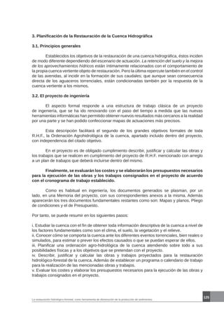 La restauración hidrológico-forestal, como herramienta de disminución de la producción de sedimentos.
125
3. Planificación de la Restauración de la Cuenca Hidrográfica
3.1. Principios generales
	 Establecidos los objetivos de la restauración de una cuenca hidrográfica, éstos inciden
de modo diferente dependiendo del escenario de actuación. La retención del suelo y la mejora
de los aprovechamientos hídricos están íntimamente relacionados con el comportamiento de
la propia cuenca vertiente objeto de restauración. Pero la última repercute también en el control
de las avenidas, al incidir en la formación de sus caudales; que aunque sean consecuencia
directa de los aguaceros torrenciales, están condicionadas también por la respuesta de la
cuenca vertiente a los mismos.
3.2. El proyecto de ingeniería
	 El aspecto formal responde a una estructura de trabajo clásica de un proyecto
de ingeniería, que se ha ido renovando con el paso del tiempo a medida que las nuevas
herramientas informáticas han permitido obtener nuevos resultados más cercanos a la realidad
por una parte y se han podido confeccionar mapas de actuaciones más precisos.
	 Esta descripción facilitará el segundo de los grandes objetivos formales de toda
R.H.F., la Ordenación Agrohidrológica de la cuenca, apartado incluido dentro del proyecto,
con independencia del citado objetivo.
	 En el proyecto es de obligado cumplimiento describir, justificar y calcular las obras y
los trabajos que se realicen en cumplimiento del proyecto de R.H.F. mencionado con arreglo
a un plan de trabajos que deberá incluirse dentro del mismo.
	 Finalmente, se evaluarán los costes y se elaborarán los presupuestos necesarios
para la ejecución de las obras y los trabajos consignados en el proyecto de acuerdo
con el cronograma de trabajo establecido.
	 Como es habitual en ingeniería, los documentos generados se plasman, por un
lado, en una Memoria del proyecto, con sus correspondientes anexos a la misma. Además
aparecerán los tres documentos fundamentales restantes como son: Mapas y planos, Pliego
de condiciones y el de Presupuesto.
Por tanto, se puede resumir en los siguientes pasos:
i. Estudiar la cuenca con el fin de obtener toda información descriptiva de la cuenca a nivel de
los factores fundamentales como son el clima, el suelo, la vegetación y el relieve.
ii. Conocer cómo se comporta la cuenca ante los diferentes eventos torrenciales, bien reales o
simulados, para estimar o prever los efectos causados o que se puedan esperar de ellos.
iii. Planificar una ordenación agro-hidrológica de la cuenca atendiendo sobre todo a sus
posibilidades físicas y a los objetivos que se pretendan con el proyecto.
iv. Describir, justificar y calcular las obras y trabajos proyectados para la restauración
hidrológico-forestal de la cuenca. Además de establecer un programa o calendario de trabajo
para la realización de las mencionadas obras y trabajos.
v. Evaluar los costes y elaborar los presupuestos necesarios para la ejecución de las obras y
trabajos consignados en el proyecto.
 