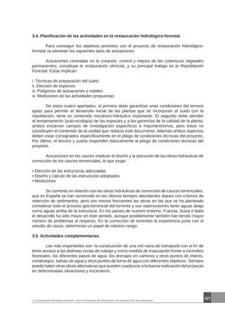 La restauración hidrológico-forestal, como herramienta de disminución de la producción de sedimentos.
127
3.4. Planificación de las actividades en la restauración hidrológico-forestal.
	 Para conseguir los objetivos previstos con el proyecto de restauración hidrológico-
forestal se plantean los siguientes tipos de actuaciones:
	 Actuaciones centradas en la creación, control y mejora de las coberturas vegetales
permanentes; constituye la restauración silvícola, y su principal trabajo es la Repoblación
Forestal. Estas implican:
i. Técnicas de preparación del suelo
ii. Elección de especies
iii. Polígonos de actuaciones y rodales
iv. Mediciones de las actividades propuestas
	 De estos cuatro apartados, el primero debe garantizar unas condiciones del terreno
aptas para permitir el desarrollo inicial de las plantas que se incorporan al suelo con la
repoblación; tiene un contenido mecánico-hidráulico importante. El segundo debe atender
al temperamento (auto-ecología) de las especies y a las garantías de la calidad de la planta;
ambos encierran campos de investigación específicos e importantísimos, pero éstos no
constituyen el contenido de la unidad que redacta este documento. Además ambos aspectos
deben estar consignados específicamente en el pliego de condiciones técnicas del proyecto.
Por último, el tercero y cuarto responden básicamente al pliego de condiciones técnicas del
proyecto.
	 Actuaciones en los cauces implican el diseño y la ejecución de las obras hidráulicas de
corrección de los cauces torrenciales, lo que exige:
• Elección de las estructuras adecuadas
• Diseño y cálculo de las estructuras adoptadas
• Mediciones
	 Se comenta en relación con las obras hidráulicas de corrección de cauces torrenciales,
que en España se han construido en los últimos tiempos abundantes diques con criterios de
retención de sedimentos, pero son menos frecuentes las obras en las que se ha planteado
considerar todo el proceso geo-torrencial del torrente y sus repercusiones tanto aguas abajo
como aguas arriba de la estructura. En los países de nuestro entorno, Francia, Suiza e Italia
el desarrollo ha sido mayor en este sentido, aunque posiblemente también han tenido mayor
número de problemas al respecto. En la corrección de torrentes la experiencia junto con el
estudio de casos, determinan un papel de máximo rango.
3.5. Actividades complementarias.
	 Las más importantes son: la construcción de una red viaria de transporte con el fin de
tener acceso a las distintas zonas de trabajo y como medida de evacuación frente a incendios
forestales, los diferentes pasos de agua, los drenajes en caminos y otros puntos de interés,
cortafuegos, balsas de agua y otros puntos de toma de agua con diferentes objetivos. Siempre
puede haber otras obras alternativas que pueden coadyuvar a la buena realización del proyecto
en determinadas situaciones y escenarios.
 