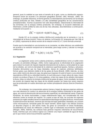 11
general, pues la realidad es que tanto el tamaño de la gota, como su distribución espacio-
temporal varían de acuerdo a la ubicación geográfica (Kinnell, 1981; McIsaac, 1990). Sin
embargo, es posible relacionar, en forma general, la intensidad de una tormenta con la energía
cinética producida por ésta. Debido a la alta variabilidad geográfica de las características
precipitacionales, muchas ecuaciones han sido desarrolladas, relacionando la intensidad de
las tormentas con la energía cinética producida. Sin embargo, la ecuación elaborada por
Wishmeier y Smith (1958) ha sido una de las más utilizadas, describiéndose a continuación,
mediante la Ecuación 1:
EC = 0,0119 +0,0873 (log
10
I) (1)
	 Donde EC es la energía cinética (MJ/ha-mm) producida por la tormenta e I es la
intensidad de la lluvia (mm/hr). Pese a lo anterior, la Ecuación (2), propuesta por Van Dijk et
al. (2002), representa la última versión de la relación entre EC e I, como fórmula universal.
Puesto que la intensidad en una tormenta no es constante, se debe efectuar una subdivisión
de acuerdo a la variación temporal de la intensidad, para luego sumar y calcular su energía
cinética total.
EC = 0,283 ( 1-0,52e
- 0,042I
) (2)
2.2. Vegetación
	 La vegetación actúa como cubierta protectora, estableciéndose como un buffer entre
el suelo y la atmósfera (Morgan, 2005). Como regla general, la efectividad de la vegetación
para reducir la erosión de impacto depende directamente de la altura y continuidad de la copa
de los árboles, así como la densidad de la cobertura superficial (pastos, hierbas y arbustos).
Estudios demuestran que las hojas lobuladas, típicas de especies arbóreas latifoliadas,
forman gotas cuyo diámetro dobla el de las gotas de lluvia (Brandt, 1989). Además, se dice
que a siete metros de altura de copa, las gotas que impactan el suelo lo hacen a una velocidad
equivalente al 90% de su velocidad máxima, lo cual indica que a mayor altura de copa, mayor
erosión se produce (Figura 1). En otras palabras, si bien las copas de los árboles interceptan
la lluvia, éstas no reducen la energía cinética de las gotas de agua. Como resultado, las tasas
de erosión de impacto bajo las copas de los árboles pueden ser hasta tres veces mayores
que las producidas en suelos desnudos que reciben precipitación directa (García-Chevesich,
2008).
	 Sin embargo, los componentes aéreos (ramas y hojas) de algunas especies arbóreas
son más efectivos en cuanto a la absorción de la energía cinética contenida en las gotas de
agua, así como la disminución del escurrimiento superficial y la velocidad del viento. Especies
frondosas, de ramas horizontales y copas relativamente bajas, son consideradas las más
efectivas contra la erosión de impacto. En cuanto al tipo de hoja, las acículas de especies
pináceas (en inglés needles) tienen la capacidad de desintegrar las gotas de lluvia, minimizando
el potencial erosivo de éstas, mientras que otro tipo de hojas (palmadas, lobuladas, etc.) actúan
como microcuencas, formando gotas de mayor tamaño, dando lugar a los efectos erosivos
ya descritos (Figura 1). Del mismo modo, las gotas se concentran en áreas focalizadas,
excediéndose las tasas de infiltración y dando lugar al indeseado escurrimiento superficial
(Morgan, 2005). Además, las cortezas lisas generan mayores volúmenes de escurrimiento
fustal, mientras que una corteza rugosa va a retener una mayor cantidad de agua de lluvia,
por lo que menor será el escurrimiento superficial.
Factores que afectan la erosión y la sedimentación
 