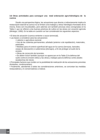 La restauración hidrológico-forestal, como herramienta de disminución de la producción de sedimentos.
128
3.6 Otras actividades para conseguir una total ordenación agro-hidrológica de la
cuenca
	 Desde una perspectiva lógica, las actuaciones que directa o indirectamente implica la
restauración total de la cuenca no se limitan a los trabajos y obras hidrológico-forestales de la
misma. Éstos son insustituibles, pero además son también precisas otras consignadas en la
Tabla 2, que se refieren a las buenas prácticas de cultivo en las áreas con vocación agrícola
(Mintegui, 1990). En la tabla en cuestión se han considerado los siguientes aspectos:
• El área de actuación (cuenca vertiente o cauce torrencial).
• Las bases a considerar para las actuaciones:
	 • Laboreo o agricultura racional.
	 • Uso de las cubiertas permanentes: arbolado (anterior o de repoblación), matorrales, 	
	 pastizales.
	 • Medidas para el control superficial del agua en la cuenca (terrazas, bancales, 	
	 zanjas de desviación) o subterránea (drenajes), a fin de proteger al suelo de la 		
	 erosión.
	 • Obras de corrección de torrentes.
	 • Se deben incluir también (aunque no aparezcan en la Tabla 2) la defensa del 		
	 suelo contra la erosión eólica y las obras y trabajos para la defensa contra aludes 	
	 (avalanchas de nieve).
• Principales factores que inciden en la posibilidad de realización de las actuaciones previstas
(limitantes, condicionantes)
• Finalmente, atendiendo a todas las consideraciones anteriores, se concretan las medidas
restauradoras y /o conservadoras a realizar.
 
