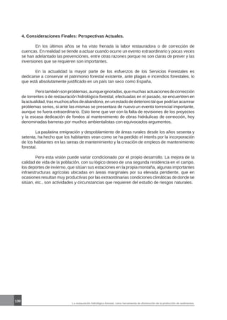 La restauración hidrológico-forestal, como herramienta de disminución de la producción de sedimentos.
130
4. Consideraciones Finales: Perspectivas Actuales.
	 En los últimos años se ha visto frenada la labor restauradora o de corrección de
cuencas. En realidad se tiende a actuar cuando ocurre un evento extraordinario y pocas veces
se han adelantado las prevenciones, entre otras razones porque no son claras de prever y las
inversiones que se requieren son importantes.
	 En la actualidad la mayor parte de los esfuerzos de los Servicios Forestales es
dedicarse a conservar el patrimonio forestal existente, ante plagas e incendios forestales, lo
que está absolutamente justificado en un país tan seco como España.
	 Perotambiénsonproblemas,aunqueignorados,quemuchasactuacionesdecorrección
de torrentes o de restauración hidrológico-forestal, efectuadas en el pasado, se encuentren en
la actualidad, tras muchos años de abandono, en un estado de deterioro tal que podrían acarrear
problemas serios, si ante las mismas se presentara de nuevo un evento torrencial importante,
aunque no fuera extraordinario. Esto tiene que ver con la falta de revisiones de los proyectos
y la escasa dedicación de fondos al mantenimiento de obras hidráulicas de corrección, hoy
denominadas barreras por muchos ambientalistas con equivocados argumentos.
	 La paulatina emigración y despoblamiento de áreas rurales desde los años sesenta y
setenta, ha hecho que los habitantes vean como se ha perdido el interés por la incorporación
de los habitantes en las tareas de mantenimiento y la creación de empleos de mantenimiento
forestal.
	 Pero esta visión puede variar condicionado por el propio desarrollo. La mejora de la
calidad de vida de la población, con su lógico deseo de una segunda residencia en el campo,
los deportes de invierno, que sitúan sus estaciones en la propia montaña, algunas importantes
infraestructuras agrícolas ubicadas en áreas marginales por su elevada pendiente, que en
ocasiones resultan muy productivas por las extraordinarias condiciones climáticas de donde se
sitúan, etc., son actividades y circunstancias que requieren del estudio de riesgos naturales.
 