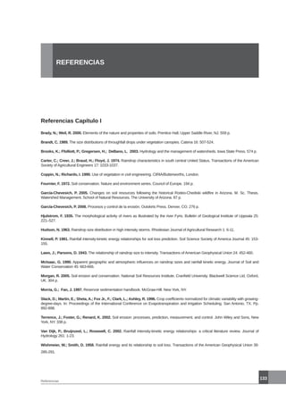 133
REFERENCIAS
Referencias Capítulo I
Brady, N.; Weil, R. 2000. Elements of the nature and properties of soils. Prentice Hall, Upper Saddle River, NJ. 559 p.
Brandt, C. 1989. The size distributions of throughfall drops under vegetation canopies. Catena 16: 507-524.
Brooks, K.; Ffolliott, P.; Gregersen, H.; DeBano, L. 2003. Hydrology and the management of watersheds. Iowa State Press. 574 p.
Carter, C.; Creer, J.; Braud, H.; Floyd, J. 1974. Raindrop characteristics in south central United Status. Transactions of the American
Society of Agricultural Engineers 17: 1033-1037.
Coppin, N.; Richards, I. 1990. Use of vegetation in civil engineering. CIRIA/Butterworths, London.
Fournier, F. 1972. Soil conservation. Nature and environment series. Council of Europe. 194 p.
García-Chevesich, P. 2005. Changes on soil resources following the historical Rodeo-Chediski wildfire in Arizona. M. Sc. Thesis.
Watershed Management. School of Natural Resources. The University of Arizona. 87 p.
García-Chevesich, P. 2008. Procesos y control de la erosión. Outskirts Press. Denver, CO. 276 p.
Hjulstrom, F. 1935. The morphological activity of rivers as illustrated by the river Fyris. Bulletin of Geological Institute of Uppsala 25:
221–527.
Hudson, N. 1963. Raindrop size distribution in high intensity storms. Rhodesian Journal of Agricultural Research 1: 6-11.
Kinnell, P. 1981. Rainfall intensity-kinetic energy relationships for soil loss prediction. Soil Science Society of America Journal 45: 153-
155.
Laws, J.; Parsons, D. 1943. The relationship of raindrop size to intensity. Transactions of American Geophysical Union 24: 452-460.
McIsaac, G. 1990. Apparent geographic and atmospheric influences on raindrop sizes and rainfall kinetic energy. Journal of Soil and
Water Conservation 45: 663-666.
Morgan, R. 2005. Soil erosion and conservation. National Soil Resources Institute. Cranfield University. Blackwell Science Ltd. Oxford,
UK. 304 p.
Morria, G.; Fan, J. 1997. Reservoir sedimentation handbook. McGraw-Hill. New York, NY.
Slack, D.; Martin, E.; Sheta, A.; Fox Jr., F.; Clark, L.; Ashley, R. 1996. Crop coefficients normalized for climatic variability with growing-
degree-days. In: Proceedings of the International Conference on Evapotranspiration and Irrigation Scheduling. San Antonio, TX. Pp.
892-898.
Terrence, J.; Foster, G.; Renard, K. 2002. Soil erosion: processes, prediction, measurement, and control. John Wiley and Sons, New
York, NY. 338 p.
Van Dijk, P.; Bruijnzeel, L.; Rosewell, C. 2002. Rainfall intensity-kinetic energy relationships: a critical literature review. Journal of
Hydrology 261: 1-23.
Wishmeier, W.; Smith, D. 1958. Rainfall energy and its relationship to soil loss. Transactions of the American Geophysical Union 39:
285-291.
Referencias
 