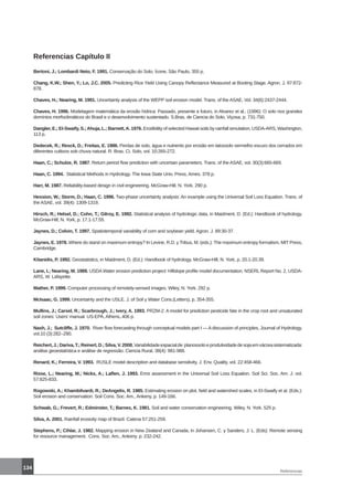 134
Referencias
Referencias Capítulo II
Bertoni, J.; Lombardi Neto, F. 1991. Conservação do Solo. Ícone, São Paulo, 355 p.
Chang, K.W.; Shen, Y.; Lo, J.C. 2005. Predicting Rice Yield Using Canopy Reflectance Measured at Booting Stage. Agron. J. 97:872-
878.
Chaves, H.; Nearing, M. 1991. Uncertainty analysis of the WEPP soil erosion model. Trans. of the ASAE, Vol. 34(6):2437-2444.
Chaves, H. 1996. Modelagem matemática da erosão hídrica: Passado, presente e futuro, in Alvarez et al., (1996): O solo nos grandes
domínios morfoclimáticos do Brasil e o desenvolvimento sustentado. S.Bras. de Ciencia do Solo, Viçosa, p. 731-750.
Dangler, E.; El-Swaify, S.;Ahuja, L.; Barnett,A. 1976. Erodibility of selected Hawaii soils by rainfall simulation. USDA-ARS, Washington,
113 p.
Dedecek, R.; Resck, D.; Freitas, E. 1986. Perdas de solo, água e nutrients por erosão em latossolo vermelho escuro dos cerrados em
diferentes cultivos sob chuva natural. R. Bras. Ci. Solo, vol. 10:265-272.
Haan, C.; Schulze, R. 1987. Return period flow prediction with uncertain parameters. Trans. of the ASAE, vol. 30(3):665-669.
Haan, C. 1994. Statistical Methods in Hydrology. The Iowa State Univ. Press, Ames. 378 p.
Harr, M. 1987. Reliability-based design in civil engineering. McGraw-Hill, N. York. 290 p.
Hession, W.; Storm, D.; Haan, C. 1996. Two-phase uncertainty analysis: An example using the Universal Soil Loss Equation. Trans. of
the ASAE, vol. 39(4): 1309-1319.
Hirsch, R.; Helsel, D.; Cohn, T.; Gilroy, E. 1992. Statistical analysis of hydrologic data, in Maidment, D. (Ed.): Handbook of hydrology.
McGraw-Hill, N. York, p. 17.1-17.55.
Jaynes, D.; Colvin, T. 1997. Spatiotemporal variability of corn and soybean yield. Agron. J. 89:30-37.
Jaynes, E. 1978. Where do stand on maximum entropy? In Levine, R.D. y Tribus, M. (eds.): The maximum entropy formalism, MIT Press,
Cambridge.
Kitanidis, P. 1992. Geostatistics, in Maidment, D. (Ed.): Handbook of hydrology. McGraw-Hill, N. York, p. 20.1-20.39.
Lane, L; Nearing, M. 1989. USDA Water erosion prediction project: Hillslope profile model documentation. NSERL Report No. 2, USDA-
ARS, W. Lafayette.
Mather, P. 1999. Computer processing of remotely-sensed images. Wiley, N. York. 292 p.
McIsaac, G. 1999. Uncertainty and the USLE. J. of Soil y Water Cons.(Letters), p. 354-355.
Mullins, J.; Carsel, R.; Scarbrough, J.; Ivery, A. 1993. PRZM-2: A model for prediction pesticide fate in the crop root and unsaturated
soil zones: Users’ manual. US-EPA, Athens,.406 p.
Nash, J.; Sutcliffe, J. 1970. River flow forecasting through conceptual models part I — A discussion of principles, Journal of Hydrology,
vol.10 (3):282–290.
Reichert,J.;Dariva,T.;Reinert,D.;Silva,V.2008.Variabilidadeespacialde planossoloeprodutividadedesojaemvárzeasistematizada:
análise geoestatística e análise de regressão. Ciencia Rural, 38(4): 981-988.
Renard, K.; Ferreira, V. 1993. RUSLE model description and database sensitivity. J. Env. Quality, vol. 22:458-466.
Risse, L.; Nearing, M.; Nicks, A.; Laflen, J. 1993. Error assessment in the Universal Soil Loss Equation. Soil Sci. Soc. Am. J. vol.
57:825-833.
Rogowski, A.; Khambilvardi, R.; DeAngelis, R. 1985. Estimating erosion on plot, field and watershed scales, in El-Swaify et al. (Eds.):
Soil erosion and conservation. Soil Cons. Soc. Am., Ankeny, p. 149-166.
Schwab, G.; Frevert, R.; Edminster, T.; Barnes, K. 1981. Soil and water conservation engineering. Wiley, N. York. 525 p.
Silva, A. 2001. Rainfall erosivity map of Brazil. Catena 57:251-259.
Stephens, P.; Cihlar, J. 1982. Mapping erosion in New Zealand and Canada, in Johansen, C. y Sanders, J. L. (Eds): Remote sensing
for resource management. Cons. Soc. Am., Ankeny. p. 232-242.
 