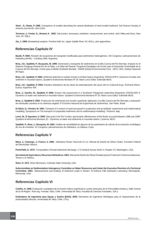 136
Referencias
Sterk , G.; Raats, P. 1996. Comparison of models describing the vertical distribution of wind eroded sediment. Soil Science Society of
America Journal 60: 1914-1919.
Terrence, J.; Foster, G.; Renard, K. 2002. Soil erosion: processes, prediction, measurement, and control. John Wiley and Sons, New
York, NY. 338 p.
Zar, J. 1999. Biostatistical analysis. Prentice-Hall, Inc. Upper Saddle River, NJ. 663 p., plus appendices.
Referencias Capítulo IV
Basile, P. 2000. Revisión de ecuaciones de transporte modificadas para sedimentos heterogéneos. XIX Congreso Latinoamericano de
Hidráulica (IAHR) – Córdoba 2000. Argentina.
Brea, J.D.; Spalletti, P.; Busquets, M. 1999. Generación y transporte de sedimentos en la Alta Cuenca del Río Bermejo. Impacto en el
Sistema Paraguay-Paraná-Río de la Plata, y el Delta del Paraná. Programa Estratégico de Acción para el Desarrollo Sustentable de la
Cuenca del Río Bermejo, Fondo para el Medio Ambiente Mundial - FMAM (Global Environmental Fund - GEF), OEA. Instituto Nacional
del Agua.
Brea, J.D.; Spalletti, P. 2000. Sediment yield due to surface erosion inAndine basins (Argentina). EROSLOPE II. Dynamics of water and
sediment in mountain basins. Quaderni di Idronomia Montana Nº 20. Mario Lenzi Editor. Editoriale BIOS.
Brea, J.D.; Spalletti, P. 2003. Estudios Hidráulicos de las obras de sistematización del cauce del río Colanzulí-Iruya. Technical Inform.
Ezeiza, Argentina: INA
Brea, J.; Gaviño, M.; Spalletti, P. 2000. Erosion risk assessment in a Southearn Patagonian watershed (Argentina). EROSLOPE II.
Dynamics of water and sediment in mountain basins. Quaderni di Idronomia Montana Nº 20. Mario Lenzi Editor. Editoriale BIOS.
Brea, J.; Spalletti P. 2002. Producción de sedimentos por erosión superficial. Aplicación a la Alta Cuenca del Río Bermejo y evaluación
de eventuales cambios en la cobertura vegetal. 5º Encontro Nacional de Engenharia de Sedimentos. San Pablo, Brasil
Di Silvio, G.; Peviani, M. 1991. Transport of a mixture of sand and gravel in suspension and as bedload: experiments and mathematical
modelling. Symposium on The transport of suspended sediments and its mathematical modelling”- Florence. Italy.
Lenzi, M.; D´Agostino, V. 2000. Step pool in the Río Cordon: geomorphic effectiveness of the floods occurred between 1986 and 1999”
Quaderni di Idronomia Montana 20 – Dynamics of water and sediments in mountain basins. Cosenza: BIOS
Spalletti, P.; Brea, J.; Busquets, M. 2002. Análisis de sensibilidad de algunos de los parámetros de cálculo de la evolución morfológica
de ríos de montaña. XX Congreso Latinoamericano de Hidráulica. La Habana, Cuba.
Referencias Capítulo V
Maza, J.; Camargo, J.; Franco, V. 1980. Hidráulica Fluvial, Fascículo A.2.11, Manual de Diseño de Obras Civiles, Comisión Federal
de Electricidad, México.
Porterfield, G. 1972. “Computation of fluvial-sedimente discharge. U S Geolical Survey, Book 3, Chapter C3, Washington, USA.
SecretaríadeAgriculturayRecursosHidráulicos.1981.ManualdeDiseñodeObrasFluvialesparalaProtecciónContraInundaciones,
Tomos I y II, México.
Shen, H. 1971. River Mechanics, Colorado State University, USA.
Subcommittee on Sedimentation Interagency Committee on Water Resources and Under the Executive Direction of a Technical
Committee. 1963. Measurements and Analisys of Sediment Loads in Stream. St Anthony Falls Hydraulics Laboratory, Minneapolis,
Minnesota, USA.
Referencias Capítulo VI
Cuitiño, H. 1999. Evaluación cuantitativa de la erosión hídrica superficial en suelos desnudos de la Precordillera Andina y Valle Central
de la VII Región. Tesis Ing. Forestal. Talca, Chile. Universidad de Talca, Facultad de Ciencias Forestales. 104 p.
Estándares de Ingeniería para Aguas y Suelos (EIAS). 2005. Elementos de Ingeniería Hidrológica para el mejoramiento de la
productividad silvícola. Universidad de Talca, Chile. 179 p.
 