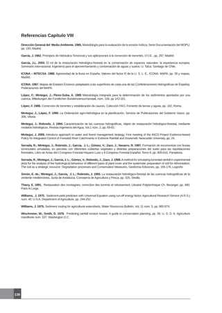 138
Referencias Capítulo VIII
Dirección General del Medio Ambiente. 1985. Metodología para la evaluación de la erosión hídrica, Serie Documentación del MOPU,
pp. 150, Madrid.
García, J. 1962. Principios de Hidráulica Torrencial y sus aplicaciones a la corrección de torrentes, I.F.I.E., pp. 297, Madrid.
García, J.L. 2003. El rol de la restauración hidrológico-forestal en la conservación de espacios naturales: la experiencia europea.
Seminario internacional. Ingeniería para el aprovechamiento y conservación de aguas y suelos. U. Talca. Santiago de Chile.
ICONA – INTECSA. 1988. Agresividad de la lluvia en España, Valores del factor R de la U. S. L. E., ICONA, MAPA, pp. 39 y mapas,
Madrid.
ICONA. 1987. Mapas de Estados Erosivos (adaptados a las superficies de cada una de las Confederaciones Hidrográficas de España).
Publicaciones del MAPA.
López, F.; Mintegui, J.; Pérez-Soba, A. 1985 Metodología integrada para la determinación de los sedimentos aportados por una
cuenca, Mitteilungen der Forstlichen Bundersversuchanstalt, núm. 156, pp 143-161.
López, F. 1988. Corrección de torrentes y estabilización de cauces, Colección FAO, Fomento de tierras y aguas, pp. 182, Roma.
Mintegui, J., López, F. 1990. La Ordenación agro-hidrológica en la planificación, Servicio de Publicaciones del Gobierno Vasco, pp.
306, Vitoria.
Mintegui, J.; Robredo, J. 1994. Caracterización de las cuencas hidrográficas, objeto de restauración hidrológico-forestal, mediante
modelos hidrológicos, Revista Ingeniería del Agua, Vol.1 núm. 2, pp. 69-82.
Mintegui, J. 2005. Introduce approach to water and forest management strategy, First meeting of the INCO Project Evidence-based
Policy for Integrated Control of Forested River Catchments in Extreme Rainfall and Snowmelt, Newcastle University, pp. 24.
Serrada, R.; Mintegui, J.; Robredo, J.; García, J. L.; Gómez, V.; Zazo, J.; Navarro, R. 1997. Formación de escorrentías con lluvias
torrenciales simuladas, en parcelas con diferentes cubiertas vegetales y distintas preparaciones del suelo para las repoblaciones
forestales. Libro de Actas del I Congreso Forestal Hispano Luso y II Congreso Forestal Español, Tomo II, pp. 605-610, Pamplona.
Serrada, R.; Mintegui, J.; García, J. L.; Gómez, V.; Robredo, J.; Zazo, J. 1998.Amethod for simulating torrential rainfall in experimental
plots for the analysis of the hydrological behaviour of different types of plant cover and the systematic preparation of soil for reforestation,
The soil as a strategic resource: Degradation processes and Conservation Measures, Geoforma Ediciones, pp. 165-176, Logroño.
Simón, E. de.; Mintegui, J.; García, J. L.; Robredo, J. 1993. La restauración hidrológico-forestal de las cuencas hidrográficas de la
vertiente mediterránea, Junta de Andalucía, Consejería de Agricultura y Pesca, pp. 325, Sevilla.
Thiery, E. 1891. Restauration des montagnes, correction des torrents et reboisement, Librairie Polytechnique Ch. Beranger, pp. 480,
Paris et Liege.
Williams, J. 1975. Sediment-yield prediction with Universal Equation using run-off energy factor, Agricultural Research Service (A.R.S.)
num. 40, U.S.A. Department of Agriculture, pp. 244-252.
Williams, J. 1975. Sediment routing for agricultural watersheds, Water Resources Bulletin, Vol. 11 num. 5, pp. 965-974.
Wischmeier, W.; Smith, D. 1978. Predicting rainfall erosion losses: A guide to conservation planning, pp. 58, U. S. D. A. Agriculture
Handbook num. 537, Washington D.C.
 