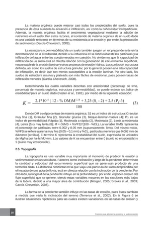 16
	 La materia orgánica puede mejorar casi todas las propiedades del suelo, pues la
presencia de ésta aumenta la aireación e infiltración, así como la cohesividad interparticular.
Además, la materia orgánica facilita el crecimiento vegetacional mediante la adición de
nutrientes en el suelo. Por estas razones, el contenido de materia orgánica de un suelo dado
es una variable relevante en términos de su resistencia a la erosión y, por ende, la producción
de sedimentos (García-Chevesich, 2008).
	 La estructura y permeabilidad de un suelo también juegan un rol preponderante en la
determinación de la erosibilidad, debido a su influencia en la cohesividad de las partículas y la
infiltración del agua entre los conglomerados en cuestión. No olvidemos que la capacidad de
infiltración de un suelo está en directa relación con la generación de escurrimiento superficial,
responsable de la erosión laminar y otros procesos de erosión hídrica. Los suelos sin estructura
definida, así como los suelos de estructura granular, por lo general poseen una alta capacidad
de infiltración, es decir que son menos susceptibles a la erosión laminar. Por otro lado, los
suelos de estructura masiva y plateada son más fáciles de erosionar, pues poseen tasas de
infiltración menores (García-Chevesich, 2008).
	 Determinando las cuatro variables descritas con anterioridad (porcentaje de limo,
porcentaje de materia orgánica, estructura y permeabilidad), se puede estimar un índice de
erosibilidad para un suelo dado (Foster et al., 1981), por medio de la siguiente ecuación:
(3)K =
2,1*10-4
( 12 - % OM)M1,14
+ 3,25 (S1
- 2) + 2,5 (P1
-3)
100
	 Donde OM es el porcentaje de materia orgánica; S1 es un índice de estructura: Granular
muy fina (1), Granular fina (2), Granular gruesa (3), bloque-laminar-masiva (4); P1 es un
índice de permeabilidad: Rápida (1), Moderada a rápida (2), Moderada (3), Lenta a moderada
(4), Lenta (5) y muy lenta (6); M = (%MS + %VFS)*(100 - %CL). La variable %MS representa
el porcentaje de partículas entre 0,002 y 0,05 mm (supuestamente, limo). Del mismo modo,
%VFS se refiere a arena muy fina (0,05 – 0,1 mm) y %CL, partículas menores que 0,002 mm de
diámetro (arcillas). El término K representa la erodabilidad del suelo, expresada en unidades
de Mg/ha por ha-hr/MJ-mm. Los valores de K se encuentran entre 0 (suelo no erosionable) y
1 (suelo muy erosionable).
2.5. Topografía
	 La topografía es una variable muy importante al momento de predecir la erosión y
sedimentación en un sitio dado. Factores como inclinación y largo de la pendiente determinan
la cantidad y velocidad del escurrimiento superficial que se generarán producto de una
tormenta dada. La distancia horizontal en la que viaja una partícula de suelo desprendida por
el impacto de una gota de lluvia, está en directa relación con la inclinación de la pendiente. Por
otro lado, la longitud de la pendiente influye en la profundidad y, por ende, el poder erosivo del
flujo superficial que se genere, siendo estas variables mayores en las secciones más bajas
de la ladera, debido a una mayor área de contribución (Morgan, 2005; Brooks et al., 2003;
García-Chevesich, 2008).
	 La forma de la pendiente también influye en las tasas de erosión, pues éstas cambian
a medida que varía la inclinación del terreno (Terrence et al., 2002). En la Figura 6 se
ilustran situaciones hipotéticas para las cuales existen variaciones en las tasas de erosión y
Factores que afectan la erosión y la sedimentación
 