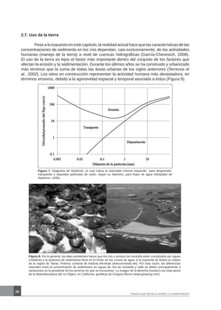 18
Figura 7. Diagrama de Hjulstrom, el cual indica la velocidad mínima requerida para desprender,
transportar o depositar partículas de suelo, según su diámetro, para flujos de agua (Adoptado de
Hjulstrom, 1935).
Figura 8. Por lo general, las altas pendientes hacen que los ríos y arroyos de montaña estén constituidos por aguas
cristalinas y la ausencia de sedimentos finos en el fondo de los cursos de agua. A la izquierda se ilustra un estero
de la región de Tatras, Polonia, cortesía de Andrzej Wrotniak (www.wrotniak.net). Por esta razón, las diferencias
naturales entre la concentración de sedimentos en aguas de ríos de montaña y valle se deben principalmente a
variaciones en la pendiente de los terrenos en que se encuentran. La imagen de la derecha muestra una vista aérea
de la desembocadura del río Pájaro, en California, gentileza de Gregory Morris (www.gmaeng.com).
2.7. Uso de la tierra
	 Pese a lo expuesto en este capítulo, la realidad actual hace que las características de las
concentraciones de sedimento en los ríos dependan, casi exclusivamente, de las actividades
humanas (manejo de la tierra) a nivel de cuencas hidrográficas (García-Chevesich, 2008).
El uso de la tierra es lejos el factor más importante dentro del conjunto de los factores que
afectan la erosión y la sedimentación. Durante los últimos años se ha construido y urbanizado
más terrenos que la suma de todas las áreas urbanas de los siglos anteriores (Terrence et
al., 2002). Los sitios en construcción representan la actividad humana más devastadora, en
términos erosivos, debido a la agresividad espacial y temporal asociada a éstos (Figura 9).
Factores que afectan la erosión y la sedimentación
 