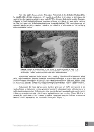 19
	 Por esta razón, la Agencia de Protección Ambiental de los Estados Unidos (EPA)
ha establecido estrictas regulaciones en cuanto al control de la erosión y la generación de
sedimentos, las cuales se aplican a gran parte (97,5%) del rubro de la construcción. Cualquier
individuo en los Estados Unidos que modifique el suelo en más de un acre, debe elaborar
un Plan de Prevención de la Contaminación de Aguas Lluvia (SWPPP), en conjunto con las
agencias locales correspondientes, con el fin de minimizar la sedimentación de los ríos y
evitar millonarias multas.
Figura 9. Los sitios de construcción son los más dañinos en términos de pérdida de suelo. En la
fotografía se puede apreciar una excesiva sedimentación, producto de una urbanización ocurrida cerca
de Birmingham, Colorado. Gentileza de Nelson Brooke, Black Warrior Riverkeeper.
	 Actividades forestales como la tala rasa, raleos y construcción de caminos, entre
otras, representan una enorme alteración en el ciclo hidrológico, lo que se traduce en una
disminución de la intercepción de copa y la capacidad de infiltración de los suelos, debido al uso
de maquinaria pesada. Dichos disturbios generan gran cantidad de erosión y sedimentación.
	 Actividades del rubro agropecuario también provocan un daño permanente a los
suelos, lo que se traduce en erosión y sedimentación. El sobrepastoreo no sólo disminuye la
cubierta vegetal protectora de los suelos, sino que también compacta el suelo, produciendo
más escurrimiento superficial y dando paso a distintos procesos erosivos (Figura 10). Por lo
general, las prácticas agrícolas exponen el suelo al impacto de las gotas de lluvia, sumándose
la erosión hídrica provocada por los canales de regadío (Figura 11).
Factores que afectan la erosión y la sedimentación
 