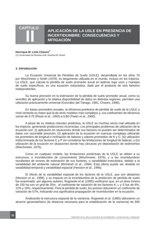 CAPÍTULO
II
22
APLICACIÓN DE LA USLE EN PRESENCIA DE
INCERTIDUMBRE: CONSECUENCIAS Y
MITIGACIÓN
Henrique M. Leite Chaves
1
1. Introducción
	 La Ecuación Universal de Pérdidas de Suelo (USLE), desarrollada en los años 70
por Wischmeier y Smith (1978), es largamente utilizada en el mundo, incluso en los trópicos.
La USLE, que calcula la pérdida de suelo promedio anual en laderas bajo usos y manejos
de suelo específicos, es una ecuación estocástica, dado por el producto de seis factores
independientes.
	 Su buena precisión en la estimación de la pérdida de suelo promedio anual, como su
sencillez de aplicación y la relativa disponibilidad de datos en distintas regiones, permiten una
utilización prácticamente universal (González del Tánago, 1991; Chaves, 1996).
	 En bases promedios anuales, la eficiencia predictiva de pérdida de suelo de la USLE a
nivel vertiente es mejor que la de otros modelos más complejos y, sus coeficientes de eficiencia
varían de 0,75 (Risse et al., 1993) a 0,80 (Tiwari et al., 2000).
	 A pesar de su relativa robustez predictiva, la USLE es muchas veces mal utilizada en
los trópicos, generando predicciones incorrectas. Los principales problemas de utilización de la
ecuación son: (i) aplicación en situaciones donde sus factores no pueden ser determinados de
datos con razonable precisión; (ii) aplicación de la ecuación en cuencas complejas utilizando
los promedios de longitud e inclinación de laderas y valores promedios de K y C; (iii) utilización
indiscriminada de los factores C y P sin considerar las limitaciones de longitud de laderas; y (iv)
utilización de la ecuación en situaciones donde hay cárcavas y/o depositación de sedimentos
(Wischmeier, 1976).
	 Como en cualquier modelo, las limitaciones predictivas de la USLE se deben a su
estructura, o incertidumbre de conocimiento (Wischmeier, 1976), y a las incertidumbres
resultantes de errores de estimación de sus factores, o variabilidad estocástica, debido a la
variabilidad del ambiente natural (McIntosh et al., 1994). Esta última puede ser dividida en
variabilidad temporal y variabilidad espacial (Hession et al., 1996).
	 El efecto de la variabilidad espacial de los factores de la USLE, que son aleatorios
(Hession et al., 1996), y su impacto en la incertidumbre de la predicción de pérdida de suelo
fue examinada por algunos autores. Rogowski et al. (1985) verificaron que, en un área minera
de 150 ha con un grid de 25m, el coeficiente de variación de los factores K, L y S fue de 6%,
12% y 19%, respectivamente. Para la pérdida de suelo, los autores obtuvieron un coeficiente de
variación de 57%, indicando una significativa propagación de incertidumbre en la ecuación.
	 Analizando la estructura espacial de la variancia, Rogowski et al. (1985) obtuvieron un
alcance geoestadístico (la distancia necesaria para la estabilización de la variancia) de 800
Aplicación de la usle en presencia de incertidumbre: consecuencias y mitigación
(1) Universidad de Brasília-UnB, Brasília-DF, Brasil.
 