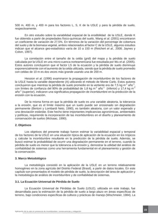 23
500 m, 400 m, y 400 m para los factores L, S, K de la USLE y para la pérdida de suelo,
respectivamente.
	 En otro estudio sobre la variabilidad espacial de la erodibilidad de la USLE, donde K
fue obtenido a partir de propiedades físico-químicas del suelo, Wang et al. (2001) encontraron
un coeficiente de variación de 27,5%. En términos de la variación del porcentaje de cobertura
del suelo y de la biomasa vegetal, ambos relacionados al factor C de la USLE, algunos estudios
indican que el alcance geo-estadístico varía de 10 a 150 m (Reichert et al., 2008; Jaynes y
Colvin, 1997).
	 La correlación entre el tamaño de la celda (grid) del mapa y la pérdida de suelo
calculada por la USLE en una micro-cuenca norteamericana fue estudiada por Wu et al. (2005).
Estos autores concluyeron que el factor LS de la ecuación y la pérdida de suelo disminuye
exponencialmente con el aumento de la celda utilizada, siendo que la pérdida de suelo promedio
con celdas de 10 m es dos veces más grande usando una de 200 m.
	 Hession et al. (1996) examinaron la propagación de incertidumbre de los factores de
la USLE hasta la variable dependiente (A) utilizando el método de Monte Carlo. Estos autores
concluyeron que mientras la pérdida de suelo promedio en la vertiente era de 7,5 kg m-2
año-1
,
con límites de confianza del 90% de probabilidad de 1,8 kg m-2
año-1
(inferior) y 17,4 kg m-2
año-1
(superior), indicaron una significativa propagación de incertidumbre en la predicción de la
erosión con la ecuación.
	 De la misma forma en que la pérdida de suelo es una variable aleatoria, la tolerancia
a la erosión, que es el límite máximo que un suelo puede ser erosionado sin degradación
permanente (Bertoni y Lombardi Neto, 1990), es también aleatoria, con un valor esperado y
una desviación estándar. Este hecho tiene importantes implicancias agronómicas, ambientales
y políticas, requiriendo la incorporación de las incertidumbres en el diseño y planeamiento de
conservación de suelos (McIsaac, 1990).
2. Objetivos
	 Los objetivos del presente trabajo fueron estimar la variabilidad espacial y temporal
de los factores de la USLE en una situación típica de aplicación de la ecuación en los trópicos
y, calcular la incertidumbre resultante en la predicción de la pérdida de suelo. Además, se
buscó estimar la probabilidad de ocurrir una degradación permanente en el terreno, cuando la
pérdida de suelo es menor que la tolerancia a la erosión y, demostrar la utilidad del análisis de
confiabilidad de sistemas como una herramienta fundamental en el planeamiento y gestión de
la conservación.
3. Marco Metodológico
	 La metodología consistió en la aplicación de la USLE en un terreno relativamente
homogéneo en la zona agrícola del Distrito Federal (Brasil), a partir de datos locales. En este
capítulo son presentados el modelo de pérdida de suelo, la descripción del área de aplicación y
la metodología de análisis de incertidumbre y de confiabilidad de sistemas.
3.1. La Ecuación Universal de Pérdida de Suelo
	 La Ecuación Universal de Pérdidas de Suelo (USLE), utilizada en este trabajo, fue
desarrollada para la estimación de la pérdida de suelo a largo plazo en áreas específicas de
terreno, bajo condiciones específicas de cultivos y prácticas de manejo (Wischmeier, 1984). La
Aplicación de la usle en presencia de incertidumbre: consecuencias y mitigación
 