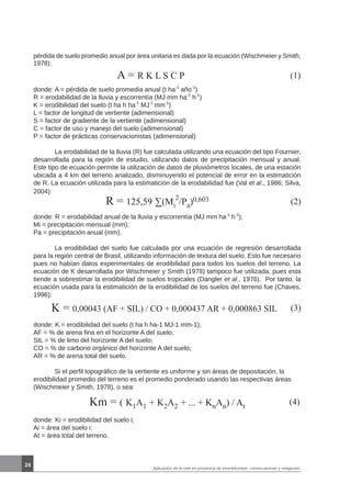 24
A = R K L S C P (1)
donde: A = pérdida de suelo promedia anual (t ha-1
año-1
)
R = erodabilidad de la lluvia y escorrentía (MJ mm ha-1
h-1
)
K = erodibilidad del suelo (t ha h ha-1
MJ-1
mm-1
)
L = factor de longitud de vertiente (adimensional)
S = factor de gradiente de la vertiente (adimensional)
C = factor de uso y manejo del suelo (adimensional)
P = factor de prácticas conservacionistas (adimensional)
	 La erodabilidad de la lluvia (R) fue calculada utilizando una ecuación del tipo Fournier,
desarrollada para la región de estudio, utilizando datos de precipitación mensual y anual.
Este tipo de ecuación permite la utilización de datos de pluviómetros locales, de una estación
ubicada a 4 km del terreno analizado, disminuyendo el potencial de error en la estimatición
de R. La ecuación utilizada para la estimatición de la erodabilidad fue (Val et al., 1986; Silva,
2004):
R = 125,59 ∑(Mi
2
/Pa)0,603 (2)
donde: R = erodabilidad anual de la lluvia y escorrentía (MJ mm ha-1
h-1
);
Mi = precipitación mensual (mm);
Pa = precipitación anual (mm).
	 La erodibilidad del suelo fue calculada por una ecuación de regresión desarrollada
para la región central de Brasil, utilizando información de textura del suelo. Esto fue necesario
pues no habían datos experimentales de erodibilidad para todos los suelos del terreno. La
ecuación de K desarrollada por Wischmeier y Smith (1978) tampoco fue utilizada, pues esta
tiende a sobrestimar la erodibilidad de suelos tropicales (Dangler et al., 1976). Por tanto, la
ecuación usada para la estimatición de la erodibilidad de los suelos del terreno fue (Chaves,
1996):
K = 0,00043 (AF + SIL) / CO + 0,000437 AR + 0,000863 SIL (3)
donde: K = erodibilidad del suelo (t ha h ha-1 MJ-1 mm-1);
AF = % de arena fina en el horizonte A del suelo;
SIL = % de limo del horizonte A del suelo;
CO = % de carbono orgánico del horizonte A del suelo;
AR = % de arena total del suelo.
	 Si el perfil topográfico de la vertiente es uniforme y sin áreas de depositación, la
erodibilidad promedio del terreno es el promedio ponderado usando las respectivas áreas
(Wischmeier y Smith, 1978), o sea:
Km = ( K1A1 + K2A2 + ... + KnAn) / At
(4)
donde: Ki = erodibilidad del suelo i;
Ai = área del suelo i;
At = área total del terreno.
Aplicación de la usle en presencia de incertidumbre: consecuencias y mitigación
pérdida de suelo promedio anual por área unitaria es dada por la ecuación (Wischmeier y Smith,
1978):
 