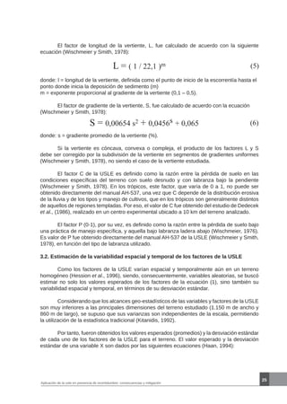 25
L = ( 1 / 22,1 )m (5)
donde: l = longitud de la vertiente, definida como el punto de inicio de la escorrentía hasta el
ponto donde inicia la deposición de sedimento (m)
m = exponente proporcional al gradiente de la vertiente (0,1 – 0,5).
	 El factor de gradiente de la vertiente, S, fue calculado de acuerdo con la ecuación
(Wischmeier y Smith, 1978):
S = 0,00654 s2 + 0,0456s + 0,065 (6)
donde: s = gradiente promedio de la vertiente (%).
	 Si la vertiente es cóncava, convexa o compleja, el producto de los factores L y S
debe ser corregido por la subdivisión de la vertiente en segmentos de gradientes uniformes
(Wischmeier y Smith, 1978), no siendo el caso de la vertiente estudiada.
	 El factor C de la USLE es definido como la razón entre la pérdida de suelo en las
condiciones específicas del terreno con suelo desnudo y con labranza bajo la pendiente
(Wischmeier y Smith, 1978). En los trópicos, este factor, que varía de 0 a 1, no puede ser
obtenido directamente del manual AH-537, una vez que C depende de la distribución erosiva
de la lluvia y de los tipos y manejo de cultivos, que en los trópicos son generalmente distintos
de aquellos de regiones templadas. Por eso, el valor de C fue obtenido del estudio de Dedecek
et al., (1986), realizado en un centro experimental ubicado a 10 km del terreno analizado.
	 El factor P (0-1), por su vez, es definido como la razón entre la pérdida de suelo bajo
una práctica de manejo específica, y aquella bajo labranza ladera abajo (Wischmeier, 1976).
Es valor de P fue obtenido directamente del manual AH-537 de la USLE (Wischmeier y Smith,
1978), en función del tipo de labranza utilizado.
3.2. Estimación de la variabilidad espacial y temporal de los factores de la USLE
	 Como los factores de la USLE varían espacial y temporalmente aún en un terreno
homogéneo (Hession et al., 1996), siendo, consecuentemente, variables aleatorias, se buscó
estimar no solo los valores esperados de los factores de la ecuación (1), sino también su
variabilidad espacial y temporal, en términos de su desviación estándar.
	 Considerando que los alcances geo-estadísticos de las variables y factores de la USLE
son muy inferiores a las principales dimensiones del terreno estudiado (1.150 m de ancho y
860 m de largo), se supuso que sus varianzas son independientes de la escala, permitiendo
la utilización de la estadística tradicional (Kitanidis, 1992).
	 Por tanto, fueron obtenidos los valores esperados (promedios) y la desviación estándar
de cada uno de los factores de la USLE para el terreno. El valor esperado y la desviación
estándar de una variable X son dados por las siguientes ecuaciones (Haan, 1994):
	 El factor de longitud de la vertiente, L, fue calculado de acuerdo con la siguiente
ecuación (Wischmeier y Smith, 1978):
Aplicación de la usle en presencia de incertidumbre: consecuencias y mitigación
 