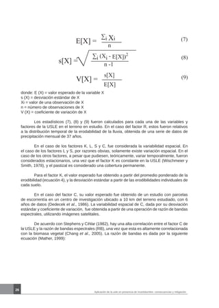 26
E[X] = (7)∑i Xi
n
(8)
s[X] =
∑i (Xi - E[X])2
n -1
V[X] = (9)s[X]
E[X]
donde: E (X) = valor esperado de la variable X
s (X) = desviación estándar de X
Xi = valor de una observación de X
n = número de observaciones de X
V (X) = coeficiente de variación de X
	 Los estadísticos (7), (8) y (9) fueron calculados para cada una de las variables y
factores de la USLE en el terreno en estudio. En el caso del factor R, estos fueron relativos
a la distribución temporal de la erodabilidad de la lluvia, obtenida de una serie de datos de
precipitación mensual de 37 años. 	
	 En el caso de los factores K, L, S y C, fue considerada la variabilidad espacial. En
el caso de los factores L y S, por razones obvias, solamente existe variación espacial. En el
caso de los otros factores, a pesar que pudiesen, teóricamente, variar temporalmente, fueron
considerados estacionarios, una vez que el factor K es constante en la USLE (Wischmeier y
Smith, 1978), y el pastizal es considerado una cobertura permanente.
	 Para el factor K, el valor esperado fue obtenido a partir del promedio ponderado de la
erodibilidad (ecuación 4), y la desviación estándar a partir de las erodibilidades individuales de
cada suelo.
	 En el caso del factor C, su valor esperado fue obtenido de un estudio con parcelas
de escorrentía en un centro de investigación ubicado a 10 km del terreno estudiado, con 6
años de datos (Dedecek et al., 1986). La variabilidad espacial de C, dada por su desviación
estándar y coeficiente de variación, fue obtenida a partir de una operación de razón de bandas
espectrales, utilizando imágenes satelitales.
	 De acuerdo con Stephens y Cihlar (1982), hay una alta correlación entre el factor C de
la USLE y la razón de bandas espectrales (RB), una vez que esta es altamente correlacionada
con la biomasa vegetal (Chang et al., 2005). La razón de bandas es dada por la siguiente
ecuación (Mather, 1999):
Aplicación de la usle en presencia de incertidumbre: consecuencias y mitigación
 