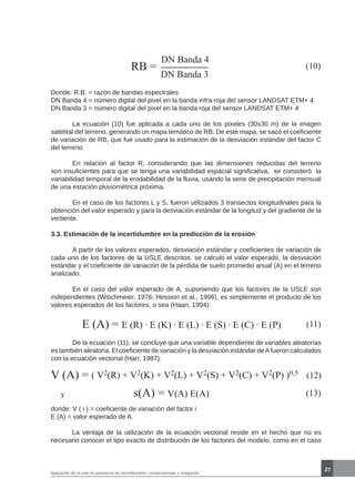 27
Aplicación de la usle en presencia de incertidumbre: consecuencias y mitigación
RB =
DN Banda 4
DN Banda 3
(10)
Donde: R.B. = razón de bandas espectrales
DN Banda 4 = número digital del pixel en la banda infra-roja del sensor LANDSAT ETM+ 4
DN Banda 3 = número digital del pixel en la banda roja del sensor LANDSAT ETM+ 4
	 La ecuación (10) fue aplicada a cada uno de los pixeles (30x30 m) de la imagen
satelital del terreno, generando un mapa temático de RB. De este mapa, se sacó el coeficiente
de variación de RB, que fue usado para la estimación de la desviación estándar del factor C
del terreno.
	 En relación al factor R, considerando que las dimensiones reducidas del terreno
son insuficientes para que se tenga una variabilidad espacial significativa, se consideró la
variabilidad temporal de la erodabilidad de la lluvia, usando la serie de precipitación mensual
de una estación pluviométrica próxima.
	 En el caso de los factores L y S, fueron utilizados 3 transectos longitudinales para la
obtención del valor esperado y para la desviación estándar de la longitud y del gradiente de la
vertiente.
3.3. Estimación de la incertidumbre en la predicción de la erosión
	 A partir de los valores esperados, desviación estándar y coeficientes de variación de
cada uno de los factores de la USLE descritos, se calculó el valor esperado, la desviación
estándar y el coeficiente de variación de la pérdida de suelo promedio anual (A) en el terreno
analizado.
	 En el caso del valor esperado de A, suponiendo que los factores de la USLE son
independientes (Wischmeier, 1976; Hession et al., 1996), es simplemente el producto de los
valores esperados de los factores, o sea (Haan, 1994):
E (A) = E (R) . E (K) . E (L) . E (S) . E (C) . E (P) (11)
	 De la ecuación (11), se concluye que una variable dependiente de variables aleatorias
es también aleatoria. El coeficiente de variación y la desviación estándar deAfueron calculados
con la ecuación vectorial (Harr, 1987):
V (A) = (12)( V2(R) + V2(K) + V2(L) + V2(S) + V2(C) + V2(P) )0,5
y s(A) = V(A) E(A) (13)
donde: V ( i ) = coeficiente de variación del factor i
E (A) = valor esperado de A.
	 La ventaja de la utilización de la ecuación vectorial reside en el hecho que no es
necesario conocer el tipo exacto de distribución de los factores del modelo, como en el caso
 