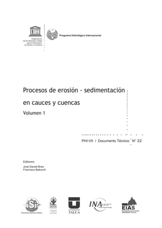 Programa HidrolÛgico Internacional
Procesos de erosión - sedimentación
en cauces y cuencas
Volumen 1
22PHI-VII / Documento Técnico N°
José Daniel Brea
Francisco Balocchi
Editores:
Programa Hidrológico Internacional
 