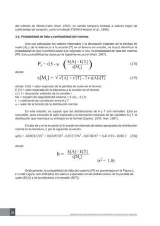 28
Pf = 0,5 - ψ (14)
(E[A] - E[T]
s[Ms] )
donde:
s[Ms] = √ s2
[A] + s2
[T] - 2 r s[A]s[T] (15)
donde: E(A) = valor esperado de la pérdida de suelo en el terreno
E (T) = valor esperado de la tolerancia a la erosión en el terreno
s ( i ) = desviación estándar de la variable i
Ms = margen de seguridad del sistema = E (A) – E (T)
r = coeficiente de correlación entre A y T
ψ = valor de la función de la distribución normal.
	 En este estudio, se supuso que las distribuciones de A y T son normales. Esto es
razonable, pues conocido el valor esperado y la desviación estándar de las variables A y T, la
distribución que maximiza su entropía es la normal (Jaynes, 1978; Harr, 1987).
	 El valor de ψ en la ecuación (14) puede ser obtenido de tablas apropiadas de distribución
normal en la literatura, o por la siguiente ecuación:
ψ(h) = -0,0024121h5
+ 0,024553h4
- 0,072725h3
- 0,01941h2
+ 0,41151h - 0,0012 (16)
donde:
h =
E[A] - E[T]
s[Ms]
(r2 = 1,0)
del método de Monte-Carlo (Harr, 1987), no siendo tampoco limitada a valores bajos de
coeficientes de variación, como el método FOSM (Hession et al., 1996).
3.4. Probabilidad de falla y confiabilidad del sistema
	 Una vez calculados los valores esperados y la desviación estándar de la pérdida de
suelo (A) y de la tolerancia a la erosión (T) en el terreno en estudio, se buscó identificar la
probabilidad de que la primera pase a la segunda, o sea, la probabilidad de falla del sistema
(Pf). Esta probabilidad es dada por la siguiente ecuación (Harr, 1987):
	 Gráficamente, la probabilidad de falla del sistema (Pf) es presentada en la Figura 1.
En esta Figura, son indicados los valores esperados de las distribuciones de la pérdida de
suelo (E(A)) y de la tolerancia a la erosión (E(T)).
Aplicación de la usle en presencia de incertidumbre: consecuencias y mitigación
 