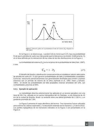 29
Aplicación de la usle en presencia de incertidumbre: consecuencias y mitigación
Figura 1. Definición gráfica de la probabilidad de falla del sistema (Pf). Adaptado de
Harr (1987).
	 En la Figura 1, se observa que, cuando E (A) es menor que E (T), hay una probabilidad
Pf de que la pérdida de suelo sea más grande que la tolerancia a la erosión. Gráficamente, Pf
es el área definida por la intersección de las colas de las dos distribuciones en la Figura 1.
	 La confiabilidad del sistema (Cs) es la recíproca de la probabilidad de falla (Harr, 1987),
o sea:
		 	 Cs = 1 – Pf (17)
	 El desafío del diseño y planificación conservacionista es establecer valores adecuados
de pérdida de suelo (A < T) que generen probabilidades de falla y confiabilidades aceptables.
Como las estructuras conservacionistas son generalmente diseñadas para resistir a eventos
extremos con un período de retorno de 10 años (Schwab et al., 1982; Haan y Schulze,
1987), en donde las probabilidades de falla aceptables estarían alrrededor del 10%, con
confiabilidades próximas al 90%.
3.4.1.	 Ejemplo de aplicación
	 La metodología descrita anteriormente fue aplicada en un terreno ganadero con una
área de 90,2 ha, ubicada en la cuenca hidrográfica del río Pipiripau, a una distancia de 45
km de la ciudad de Brasília, Brasil. La vertiente tiene una altitud promedio de 1.130 m, y un
gradiente promedio de 7,8%.
	 La Figura 2 presenta el mapa altimétrico del terreno. Tres transectos fueron utilizados
para estimar los valores esperados y la desviación estándar de los factores L y S de la USLE.
Los perfiles topográficos de los transectos indicados en la Figura 2 son presentados en la
Figura 3.
 
