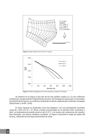 30
Figura 2. Mapa altimétrico del terreno en estudio.
Figura 3. Perfiles topográficos de los tres transectos usados en el estudio.
	 Se observa en la Figura 3 que dos de los tres perfiles usados (1 y 3) son uniformes
(rectilíneos), siendo el perfil 2 relativamente convexo. Sin embargo se supuso que, en promedio,
la vertiente de la Figura 1 es rectilínea, facilitando el cálculo especial para vertientes complejas
(Wischmeier y Smith, 1978).
	 El clima regional es clasificado como Aw (Köppen), con una precipitación promedio
anual de 1.304 mm (N = 37 años) y lluvias concentradas en el período entre noviembre y
abril. La temperatura promedio anual es de 21,5º C. Los suelos son variaciones de oxisolos,
bien drenados, con textura mediana a arcillosa. La Figura 4 presenta el mapa de suelos del
terreno, indicando los tres tipos dominantes de suelo.
Aplicación de la usle en presencia de incertidumbre: consecuencias y mitigación
 