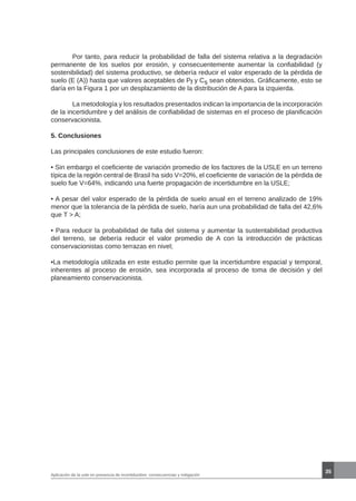 35
Aplicación de la usle en presencia de incertidumbre: consecuencias y mitigación
	 Por tanto, para reducir la probabilidad de falla del sistema relativa a la degradación
permanente de los suelos por erosión, y consecuentemente aumentar la confiabilidad (y
sostenibilidad) del sistema productivo, se debería reducir el valor esperado de la pérdida de
suelo (E (A)) hasta que valores aceptables de Pf y Cs sean obtenidos. Gráficamente, esto se
daría en la Figura 1 por un desplazamiento de la distribución de A para la izquierda.
	 La metodología y los resultados presentados indican la importancia de la incorporación
de la incertidumbre y del análisis de confiabilidad de sistemas en el proceso de planificación
conservacionista.
5. Conclusiones
Las principales conclusiones de este estudio fueron:
• Sin embargo el coeficiente de variación promedio de los factores de la USLE en un terreno
típica de la región central de Brasil ha sido V=20%, el coeficiente de variación de la pérdida de
suelo fue V=64%, indicando una fuerte propagación de incertidumbre en la USLE;
• A pesar del valor esperado de la pérdida de suelo anual en el terreno analizado de 19%
menor que la tolerancia de la pérdida de suelo, haría aun una probabilidad de falla del 42,6%
que T > A;
• Para reducir la probabilidad de falla del sistema y aumentar la sustentabilidad productiva
del terreno, se debería reducir el valor promedio de A con la introducción de prácticas
conservacionistas como terrazas en nivel;
•La metodología utilizada en este estudio permite que la incertidumbre espacial y temporal,
inherentes al proceso de erosión, sea incorporada al proceso de toma de decisión y del
planeamiento conservacionista.
 
