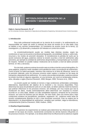 36
CAPÍTULO
III METODOLOGÍAS DE MEDICIÓN DE LA
EROSIÓN Y SEDIMENTACIÓN
Pablo A. García-Chevesich, Ph. D.
1
1. Introducción
	 Para todo profesional involucrado en la ciencia de la erosión y la sedimentación es
imprescindible ser capaz de medir (o estimar) las tasas de erosión en un sitio dado. Esto
es debido a tres razones fundamentales: (1) inventarios de erosión (usos de la tierra), (2)
investigación y (3) desarrollo y evaluación de métodos en control de erosión.
	 La erosión/sedimentación puede ser medida bajo distintas escalas, según las
condiciones en que se encuentre el profesional (topografía, accesibilidad, tiempo y, sobre todo,
recursos) y los niveles de precisión deseados. Si consideramos la pérdida de suelo por la
acción exclusiva del agua, podemos estimar la erosión ocurrida a nivel de sedimentos (alta
precisión), por ejemplo la cantidad de sedimentos desprendidos y transportados por la erosión
de impacto. También es posible realizar mediciones de la erosión a nivel de ladera (erosión
laminar, en riles y cárcavas).
	 Por otro lado, podemos estimar la erosión neta ocurrida a nivel de cuenca hidrográfica. En
otras palabras, podemos medir variables como pérdida de suelo o acumulación de sedimentos.
Como el lector se habrá percatado, mientras más extensa es el área de influencia, menor es
la precisión obtenida, pues los procesos erosivos están sujetos a cambios en las tasas de
transporte y depositación de sedimentos. En cuanto a las escalas temporales, podemos estimar
la erosión ocurrida en algunos segundos, en una tormenta, así como en temporadas enteras,
años, décadas o siglos (García-Chevesich, 2008; Morgan, 2005; Terrance et al,, 2002).
	 La erosión puede ser medida en terreno o bajo condiciones ambientales controladas
(laboratorio), dependiendo del objetivo de la medición y los recursos disponibles. Para
determinar las tasas de pérdida de suelo en un sitio dado, se deben además medir los factores
que podrían influenciar en los procesos erosivos. Sin embargo, por muy exacta que sea la
recolección de datos, resulta extremadamente difícil determinar con exactitud la erosión
ocurrida en un área dada, debido a la alta variabilidad espacial y temporal de los procesos
erosivos, así como los factores que los afectan. De este modo, para una misma área y bajo
condiciones similares de precipitación, pendiente, vegetación, etc., podemos medir tasas de
erosión completamente distintas en dos o más tormentas sucesivas. Esto se explica por la
depositación y la disponibilidad de sedimentos, variables que cambian, valga la redundancia,
constantemente (García-Chevesich, 2008; Hudson, 1993).
2. Diseños Experimentales
	
	 Por lo general, los experimentos se realizan para determinar las influencias de alguna
variable en las tasas de erosión, manteniendo constantes los demás factores influyentes en
los procesos erosivos. Por ejemplo, si se desea determinar la influencia de la cobertura vegetal
(1) The University of Arizona. Department of Agricultural and Biosystems Engineering. International Erosion Control Association.
Metodologías de medición de la erosión y sedimentación
 