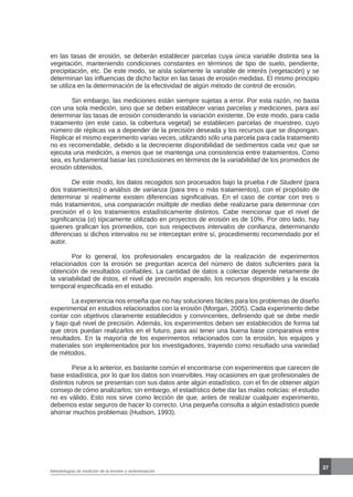 37
Metodologías de medición de la erosión y sedimentación
en las tasas de erosión, se deberán establecer parcelas cuya única variable distinta sea la
vegetación, manteniendo condiciones constantes en términos de tipo de suelo, pendiente,
precipitación, etc. De este modo, se aísla solamente la variable de interés (vegetación) y se
determinan las influencias de dicho factor en las tasas de erosión medidas. El mismo principio
se utiliza en la determinación de la efectividad de algún método de control de erosión.
	 Sin embargo, las mediciones están siempre sujetas a error. Por esta razón, no basta
con una sola medición, sino que se deben establecer varias parcelas y mediciones, para así
determinar las tasas de erosión considerando la variación existente. De este modo, para cada
tratamiento (en este caso, la cobertura vegetal) se establecen parcelas de muestreo, cuyo
número de réplicas va a depender de la precisión deseada y los recursos que se dispongan.
Replicar el mismo experimento varias veces, utilizando sólo una parcela para cada tratamiento
no es recomendable, debido a la decreciente disponibilidad de sedimentos cada vez que se
ejecuta una medición, a menos que se mantenga una consistencia entre tratamientos. Como
sea, es fundamental basar las conclusiones en términos de la variabilidad de los promedios de
erosión obtenidos.
	 De este modo, los datos recogidos son procesados bajo la prueba t de Student (para
dos tratamientos) o análisis de varianza (para tres o más tratamientos), con el propósito de
determinar si realmente existen diferencias significativas. En el caso de contar con tres o
más tratamientos, una comparación múltiple de medias debe realizarse para determinar con
precisión el o los tratamientos estadísticamente distintos. Cabe mencionar que el nivel de
significancia (α) típicamente utilizado en proyectos de erosión es de 10%. Por otro lado, hay
quienes grafican los promedios, con sus respectivos intervalos de confianza, determinando
diferencias si dichos intervalos no se interceptan entre sí, procedimiento recomendado por el
autor.
	 Por lo general, los profesionales encargados de la realización de experimentos
relacionados con la erosión se preguntan acerca del número de datos suficientes para la
obtención de resultados confiables. La cantidad de datos a colectar depende netamente de
la variabilidad de éstos, el nivel de precisión esperado, los recursos disponibles y la escala
temporal especificada en el estudio.
	 La experiencia nos enseña que no hay soluciones fáciles para los problemas de diseño
experimental en estudios relacionados con la erosión (Morgan, 2005). Cada experimento debe
contar con objetivos claramente establecidos y convincentes, definiendo qué se debe medir
y bajo qué nivel de precisión. Además, los experimentos deben ser establecidos de forma tal
que otros puedan realizarlos en el futuro, para así tener una buena base comparativa entre
resultados. En la mayoría de los experimentos relacionados con la erosión, los equipos y
materiales son implementados por los investigadores, trayendo como resultado una variedad
de métodos.
	 Pese a lo anterior, es bastante común el encontrarse con experimentos que carecen de
base estadística, por lo que los datos son inservibles. Hay ocasiones en que profesionales de
distintos rubros se presentan con sus datos ante algún estadístico, con el fin de obtener algún
consejo de cómo analizarlos; sin embargo, el estadístico debe dar las malas noticias: el estudio
no es válido. Esto nos sirve como lección de que, antes de realizar cualquier experimento,
debemos estar seguros de hacer lo correcto. Una pequeña consulta a algún estadístico puede
ahorrar muchos problemas (Hudson, 1993).
 