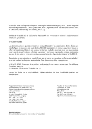 Publicado en el 2010 por el Programa Hidrológico Internacional (PHI) de la Oficina Regional
de Ciencia para América Latina y el Caribe de la Organización de las Naciones Unidas para
la Educación, la Ciencia y la Cultura (UNESCO)
ISBN 978-92-9089-152-9 Documento Técnico Nº 22: Procesos de erosión – sedimentación
en cauces y cuencas
© UNESCO 2010
Las denominaciones que se emplean en esta publicación y la presentación de los datos que
en ella figura no suponen por parte de la UNESCO la adopción de postura alguna en lo que se
refiere al estatuto jurídico de los países, territorios, ciudades o zonas, o de sus autoridades,
no en cuanto a sus fronteras o límites. Las ideas y opiniones expresadas en esta publicación
son las de los autores y no representan, necesariamente, el punto de vista de la UNESCO.
Se autoriza la reproducción, a condición de que la fuente se mencione en forma apropiada, y
se envíe copia a la dirección abajo citada. Este documento debe citarse como:
UNESCO, 2010. Procesos de erosión – sedimentación en cauces y cuencas. Daniel Brea,
Francisco Balocchi
Documentos Técnicos del PHI-LAC, N° 22
Dentro del límite de la disponibilidad, copias gratuitas de esta publicación pueden ser
solicitadas a:
Programa Hidrológico Internacional para
América Latina y el Caribe (PHI-LAC)
Oficina Regional de Ciencia para América
Latina y el Caribe
UNESCO
Dr. Luis P. Piera 1992, 2º piso
11200 Montevideo, Uruguay
Tel.: + 598 2 413 2075
Fax: + 598 2 413 2094
E-mail: phi@unesco.org.uy
http://www.unesco.org.uy/phi
Agradecimientos:
Dirección de Comunicaciones Universidad de Talca, 2010.
Facultad de Ciencias Forestales
Universidad de Talca
Avenida Lircay S/N
Talca, Chile
Tel.: 56 71 200 442 / 200 440
Fax: 56 71 200 455 / 428
http://www.cienciasforestales.cl
 
