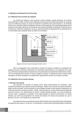38
Metodologías de medición de la erosión y sedimentación
3. Métodos de Estimación de la Erosión
3.1. Medición de la erosión de impacto
	 La erosión de impacto, como proceso erosivo aislado, puede estimarse de muchas
formas (Morgan, 2005). Entre las más utilizadas se encuentra el embudo de impacto, un embudo
cuya circunferencia mayor se ubica al nivel de la superficie del suelo (Figura 1). El embudo
drena en un recipiente tanto precipitación directa como partículas de suelo desprendidas por el
impacto de las gotas de lluvia, provenientes de sectores aledaños al embudo. Al término de la
tormenta se colecta el recipiente y se seca, determinándose la depositación de sedimentos en
un área dada, para después llevar los datos a la hectárea.
Figura 1. Embudo de impacto (Adoptado de Bolline, 1975).
	 Otros investigadores han estimado la erosión de impacto mediante la instalación de
papeles de peso conocido, dispuestos en orientación perpendicular a la superficie del suelo.
Los sedimentos desprendidos impactan las caras del papel, permaneciendo adheridos a éstas.
Una vez finalizada la tormenta, se seca el papel y se pesa. La diferencia entre el peso inicial
del papel y el peso del papel con sedimentos representa la erosión de impacto ocurrida.
3.2. Medición de la erosión laminar.
i. Parcelas de erosión
	 Las parcelas de erosión se utilizan como áreas permanentes de monitoreo, para
estudiar los factores que afectan la erosión (Morgan, 2005) o bien cuando se desea demostrar
algún hecho conocido, como enseñarle a comunidades locales cuánto ayuda la vegetación en
la disminución de la erosión (Hudson, 1993). Cada parcela es un área físicamente aislada del
resto de la tierra, con dimensiones de ancho y largo predeterminadas, así como pendiente,
tipo de suelo y vegetación conocidos. Para cada parcela se mide la escorrentía y el suelo
perdido, así como la precipitación en el área de estudio. El número de parcelas es, por lo
general, de dos o más réplicas por tratamiento.
	 Las barreras físicas que determinan las dimensiones de las parcelas deben sobrepasar
la superficie del suelo en, al menos, 15 centímetros, siendo éstas enterradas bajo la superficie
 