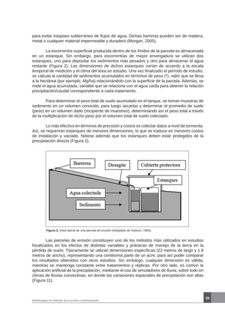 39
Metodologías de medición de la erosión y sedimentación
para evitar traspaso subterráneo de flujos de agua. Dichas barreras pueden ser de madera,
metal o cualquier material impermeable y duradero (Morgan, 2005).
	 La escorrentía superficial producida dentro de los límites de la parcela es almacenada
en un estanque. Sin embargo, para escorrentías de mayor envergadura se utilizan dos
estanques, uno para depositar los sedimentos más pesados y otro para almacenar el agua
restante (Figura 2). Las dimensiones de dichos estanques varían de acuerdo a la escala
temporal de medición y el clima del área en estudio. Una vez finalizado el período de estudio,
se calcula la cantidad de sedimentos acumulados en términos de peso (*), valor que se lleva
a la hectárea (por ejemplo, Mg/ha) relacionándolo con la superficie de la parcela. Además, se
mide el agua acumulada, variable que se relaciona con el agua caída para obtener la relación
precipitación/caudal correspondiente a cada tratamiento.
	 Para determinar el peso total de suelo acumulado en el tanque, se toman muestras de
sedimento en un volumen conocido, para luego secarlas y determinar el promedio de suelo
(peso) en un volumen dado (recipiente de muestreo), determinando así el peso total a través
de la multiplicación de dicho peso por el volumen total de suelo colectado.
	 Lo más efectivo en términos de precisión y costos es colectar datos a nivel de tormenta.
Así, se requerirán estanques de menores dimensiones, lo que se traduce en menores costos
de instalación y vaciado. Nótese además que los estanques deben estar protegidos de la
precipitación directa (Figura 2).
Figura 2. Vista lateral de una parcela de erosión (Adoptado de Hudson, 1965).
	 Las parcelas de erosión constituyen uno de los métodos más utilizados en estudios
focalizados en los efectos de distintas variables y prácticas de manejo de la tierra en la
pérdida de suelo. Típicamente se utilizan dimensiones específicas (22 metros de largo y 1.8
metros de ancho), representando una centésima parte de un acre, para así poder comparar
los resultados obtenidos con otros estudios. Sin embargo, cualquier dimensión es válida,
mientras se mantenga constante entre tratamientos y réplicas. Por otro lado, es común la
aplicación artificial de la precipitación, mediante el uso de simuladores de lluvia, sobre todo en
climas de lluvias convectivas, en donde las variaciones espaciales de precipitación son altas
(Figura 11).
 