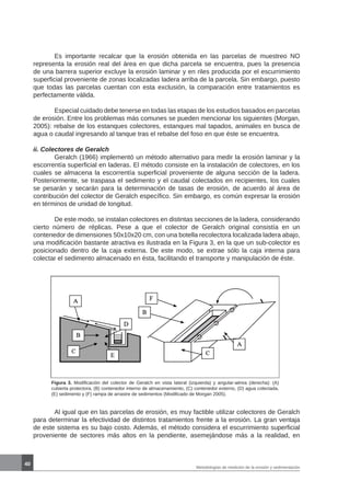 40
Metodologías de medición de la erosión y sedimentación
	 Es importante recalcar que la erosión obtenida en las parcelas de muestreo NO
representa la erosión real del área en que dicha parcela se encuentra, pues la presencia
de una barrera superior excluye la erosión laminar y en riles producida por el escurrimiento
superficial proveniente de zonas localizadas ladera arriba de la parcela. Sin embargo, puesto
que todas las parcelas cuentan con esta exclusión, la comparación entre tratamientos es
perfectamente válida.
	 Especial cuidado debe tenerse en todas las etapas de los estudios basados en parcelas
de erosión. Entre los problemas más comunes se pueden mencionar los siguientes (Morgan,
2005): rebalse de los estanques colectores, estanques mal tapados, animales en busca de
agua o caudal ingresando al tanque tras el rebalse del foso en que éste se encuentra.
ii. Colectores de Geralch
	 Geralch (1966) implementó un método alternativo para medir la erosión laminar y la
escorrentía superficial en laderas. El método consiste en la instalación de colectores, en los
cuales se almacena la escorrentía superficial proveniente de alguna sección de la ladera.
Posteriormente, se traspasa el sedimento y el caudal colectados en recipientes, los cuales
se pesarán y secarán para la determinación de tasas de erosión, de acuerdo al área de
contribución del colector de Geralch específico. Sin embargo, es común expresar la erosión
en términos de unidad de longitud.
	 De este modo, se instalan colectores en distintas secciones de la ladera, considerando
cierto número de réplicas. Pese a que el colector de Geralch original consistía en un
contenedor de dimensiones 50x10x20 cm, con una botella recolectora localizada ladera abajo,
una modificación bastante atractiva es ilustrada en la Figura 3, en la que un sub-colector es
posicionado dentro de la caja externa. De este modo, se extrae sólo la caja interna para
colectar el sedimento almacenado en ésta, facilitando el transporte y manipulación de éste.
Figura 3. Modificación del colector de Geralch en vista lateral (izquierda) y angular-aérea (derecha): (A)
cubierta protectora, (B) contenedor interno de almacenamiento, (C) contenedor externo, (D) agua colectada,
(E) sedimento y (F) rampa de arrastre de sedimentos (Modificado de Morgan 2005).
	 Al igual que en las parcelas de erosión, es muy factible utilizar colectores de Geralch
para determinar la efectividad de distintos tratamientos frente a la erosión. La gran ventaja
de este sistema es su bajo costo. Además, el método considera el escurrimiento superficial
proveniente de sectores más altos en la pendiente, asemejándose más a la realidad, en
 