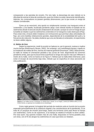 41
Metodologías de medición de la erosión y sedimentación
Figura 4. Las mallas de limo constituyen un método fácil y barato. En la imagen, cortesía de William Elliot y el US
Forest Service, se aprecian los resultados de la metodología.
	 Como regla general, la longitud del período de medición está en función de la erosión
esperada (principalmente de la cobertura vegetal y las características de la pendiente). Si se
trata de un proyecto de erosión post-fuego, basta una tormenta como para llenar la trampa
con sedimentos. Como es de suponerse, si la trampa se rebalsa el estudio no tiene validez.
Por esta razón, hay quienes instalan más de una malla, dispuestas en forma paralela unas
con otras, con el fin de atrapar los sedimentos en caso que éstos se rebalsen.
comparación a las parcelas de erosión. Por otro lado, la desventaja de este método es la
dificultad de estimar el área de contribución, pues los límites no están claramente identificados.
Además, los contenedores no poseen grandes dimensiones, por lo que existe un riesgo de
rebalse considerable.
	 Como ya se mencionó, otra opción es simplemente conectar una manguera entre el
contenedor y una botella, localizada pendiente abajo. Este método facilita el traslado de los
sedimentos desde el área de estudio al laboratorio de secado, aunque se corre el riesgo de que
la botella se rebalse o que los sedimentos contenidos en la manguera o tubo obstruyan el flujo.
Para evitar esto, el ducto debe instalarse con inclinaciones que permitan altas velocidades de
flujo, así como botellas relativamente grandes, dependiendo de la erodabilidad del suelo y la
frecuencia de colección. No debe olvidarse que una vez llenado el contenedor, el experimento
no tiene validez alguna.
iii. Mallas de limo
	 Según la experiencia, medir la erosión en laderas es, por lo general, costoso e implica
mucho tiempo (Robichaud y Brown, 2002). Sin embargo, una metodología barata y rápida es
la instalación de mallas de limo, hechas de material geotextil (Dissmeyer, 1982). Básicamente,
la malla se instala en orientación paralela a las curvas de nivel, disponiendo los extremos
pendiente arriba, para que la escorrentía superficial no tenga otra opción más que infiltrarse a
través de la malla, como se ilustra en la Figura 4. Nótese que la malla debe enterrarse, para
evitar el escape de escorrentía bajo ésta, método que se especifica en otras secciones de
esta publicación.
 