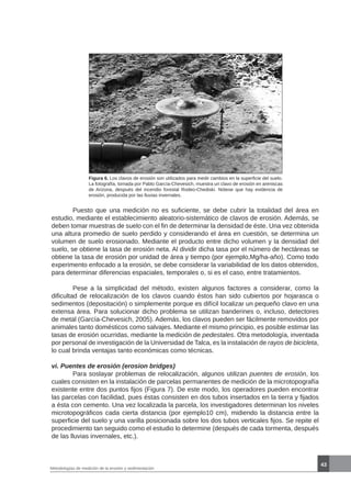43
Metodologías de medición de la erosión y sedimentación
Figura 6. Los clavos de erosión son utilizados para medir cambios en la superficie del suelo.
La fotografía, tomada por Pablo García-Chevesich, muestra un clavo de erosión en areniscas
de Arizona, después del incendio forestal Rodeo-Chediski. Nótese que hay evidencia de
erosión, producida por las lluvias invernales.
	 Puesto que una medición no es suficiente, se debe cubrir la totalidad del área en
estudio, mediante el establecimiento aleatorio-sistemático de clavos de erosión. Además, se
deben tomar muestras de suelo con el fin de determinar la densidad de éste. Una vez obtenida
una altura promedio de suelo perdido y considerando el área en cuestión, se determina un
volumen de suelo erosionado. Mediante el producto entre dicho volumen y la densidad del
suelo, se obtiene la tasa de erosión neta. Al dividir dicha tasa por el número de hectáreas se
obtiene la tasa de erosión por unidad de área y tiempo (por ejemplo,Mg/ha-año). Como todo
experimento enfocado a la erosión, se debe considerar la variabilidad de los datos obtenidos,
para determinar diferencias espaciales, temporales o, si es el caso, entre tratamientos.
	 Pese a la simplicidad del método, existen algunos factores a considerar, como la
dificultad de relocalización de los clavos cuando éstos han sido cubiertos por hojarasca o
sedimentos (depositación) o simplemente porque es difícil localizar un pequeño clavo en una
extensa área. Para solucionar dicho problema se utilizan banderines o, incluso, detectores
de metal (García-Chevesich, 2005). Además, los clavos pueden ser fácilmente removidos por
animales tanto domésticos como salvajes. Mediante el mismo principio, es posible estimar las
tasas de erosión ocurridas, mediante la medición de pedestales. Otra metodología, inventada
por personal de investigación de la Universidad de Talca, es la instalación de rayos de bicicleta,
lo cual brinda ventajas tanto económicas como técnicas.
vi. Puentes de erosión (erosion bridges)
	 Para soslayar problemas de relocalización, algunos utilizan puentes de erosión, los
cuales consisten en la instalación de parcelas permanentes de medición de la microtopografía
existente entre dos puntos fijos (Figura 7). De este modo, los operadores pueden encontrar
las parcelas con facilidad, pues éstas consisten en dos tubos insertados en la tierra y fijados
a ésta con cemento. Una vez localizada la parcela, los investigadores determinan los niveles
microtopográficos cada cierta distancia (por ejemplo10 cm), midiendo la distancia entre la
superficie del suelo y una varilla posicionada sobre los dos tubos verticales fijos. Se repite el
procedimiento tan seguido como el estudio lo determine (después de cada tormenta, después
de las lluvias invernales, etc.).
 