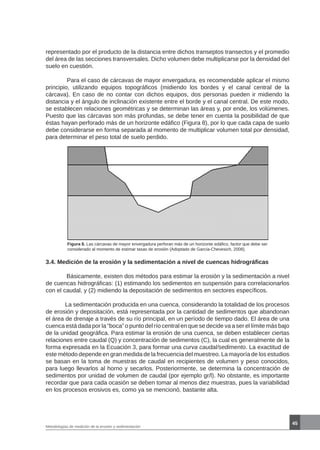 45
Metodologías de medición de la erosión y sedimentación
Figura 8. Las cárcavas de mayor envergadura perforan más de un horizonte edáfico, factor que debe ser
considerado al momento de estimar tasas de erosión (Adoptado de García-Chevesich, 2008).
3.4. Medición de la erosión y la sedimentación a nivel de cuencas hidrográficas
 Básicamente, existen dos métodos para estimar la erosión y la sedimentación a nivel
de cuencas hidrográficas: (1) estimando los sedimentos en suspensión para correlacionarlos
con el caudal, y (2) midiendo la depositación de sedimentos en sectores específicos.
	 La sedimentación producida en una cuenca, considerando la totalidad de los procesos
de erosión y depositación, está representada por la cantidad de sedimentos que abandonan
el área de drenaje a través de su río principal, en un período de tiempo dado. El área de una
cuenca está dada por la “boca” o punto del río central en que se decide va a ser el límite más bajo
de la unidad geográfica. Para estimar la erosión de una cuenca, se deben establecer ciertas
relaciones entre caudal (Q) y concentración de sedimentos (C), la cual es generalmente de la
forma expresada en la Ecuación 3, para formar una curva caudal/sedimento. La exactitud de
este método depende en gran medida de la frecuencia del muestreo. La mayoría de los estudios
se basan en la toma de muestras de caudal en recipientes de volumen y peso conocidos,
para luego llevarlos al horno y secarlos. Posteriormente, se determina la concentración de
sedimentos por unidad de volumen de caudal (por ejemplo gr/l). No obstante, es importante
recordar que para cada ocasión se deben tomar al menos diez muestras, pues la variabilidad
en los procesos erosivos es, como ya se mencionó, bastante alta.
representado por el producto de la distancia entre dichos transeptos transectos y el promedio
del área de las secciones transversales. Dicho volumen debe multiplicarse por la densidad del
suelo en cuestión.
	 Para el caso de cárcavas de mayor envergadura, es recomendable aplicar el mismo
principio, utilizando equipos topográficos (midiendo los bordes y el canal central de la
cárcava). En caso de no contar con dichos equipos, dos personas pueden ir midiendo la
distancia y el ángulo de inclinación existente entre el borde y el canal central. De este modo,
se establecen relaciones geométricas y se determinan las áreas y, por ende, los volúmenes.
Puesto que las cárcavas son más profundas, se debe tener en cuenta la posibilidad de que
éstas hayan perforado más de un horizonte edáfico (Figura 8), por lo que cada capa de suelo
debe considerarse en forma separada al momento de multiplicar volumen total por densidad,
para determinar el peso total de suelo perdido.
 
