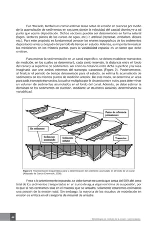 46
Metodologías de medición de la erosión y sedimentación
	 Por otro lado, también es común estimar tasas netas de erosión en cuencas por medio
de la acumulación de sedimentos en sectores donde la velocidad del caudal disminuye a tal
punto que ocurre depositación. Dichos sectores pueden ser determinados en forma natural
(lagos, sectores planos de los cursos de agua, etc.) o artificial (represas, embalses, diques
etc.). Para este propósito es fundamental conocer los niveles topográficos de los sedimentos
depositados antes y después del período de tiempo en estudio. Además, es importante realizar
las mediciones en los mismos puntos, pues la variabilidad espacial es un factor que debe
omitirse.
	 Para estimar la sedimentación en un canal específico, se deben establecer transectos
de medición, en los cuales se determinará, cada cierto intervalo, la distancia entre el fondo
del canal y la superficie de sedimentos, así como la distancia entre dicha superficie y la línea
imaginaria que une ambos extremos del transepto transectos (Figura 9). Posteriormente,
al finalizar el período de tiempo determinado para el estudio, se estima la acumulación de
sedimentos en los mismos puntos de medición anterior. De este modo, se determina un área
para cada transepto transectos, la cual se multiplica por la distancia entre estos, para determinar
un volumen de sedimentos acumulados en el fondo del canal. Además, se debe estimar la
densidad de los sedimentos en cuestión, mediante un muestreo aleatorio, determinando su
variabilidad.
Figura 9. Representación esquemática para la determinación del sedimento acumulado en el fondo de un canal
(Adoptado de García-Chevesich, 2008).
	 Pese a lo anteriormente expuesto, se debe tomar en cuenta que cerca del 90% del peso
total de los sedimentos transportados en un curso de agua viajan en forma de suspensión, por
lo que si nos centramos sólo en el material que se arrastra, solamente estaremos estimando
una porción de la erosión total. Sin embargo, la mayoría de los estudios de modelación en
erosión se enfoca en el transporte de material de arrastre.
 