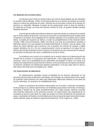 47
Metodologías de medición de la erosión y sedimentación
3.5. Medición de la erosión eólica
	 Las técnicas para medir la erosión eólica son menos desarrolladas que las utilizadas
en erosión hídrica (Morgan, 2005). El principal problema en el diseño de trampas de erosión
eólica es retener las partículas de suelo, mientras que el aire pasa a través de la trampa sin
disminuir su velocidad. Mediante el ajuste de las proporciones entre el área de entrada y
de salida de la trampa, así como del volumen interior de ésta, se pueden diseñar trampas
bastante efectivas.
	 Una trampa de sedimentos efectiva debe ser capaz de cambiar su orientación a medida
que el viento cambia de dirección. Como ya se mencionó, la velocidad del viento no debe variar
al ingresar a la trampa. De la totalidad de los métodos utilizados en la medición de la erosión
eólica, la botella de muestreo de Wilson y Cooke es probablemente el más eficiente (Sterk
y Raats, 1996; García-Chevesich, 2008). Se trata de una serie de contenedores ubicados a
diferentes alturas, con una boquilla de entrada (enfrentando al viento) y otra de salida, esta
última de mayor diámetro que la primera. Por lo general, los orificios de entrada y salida
poseen diámetros de 10 y 15 mm, respectivamente. Como se aprecia en la Figura 10, los
orificios de entrada enfrentan el viento, gracias a la existencia de una vela que gira el sistema,
de acuerdo a la dirección del viento, cumpliendo el rol de un timón.
	 Un problema muy común en la medición de la erosión eólica es la determinación del
tamaño de la muestra y la ubicación del experimento. Como regla general, mientras más
muestras, menor es la variabilidad de los sedimentos acumulados en éstas. En cuanto a la
disposición espacial de las estaciones de muestreo, se ha concluido que los mejores resultados
se obtienen mediante una distribución aleatoria sistemática, en la que cada nodo se ubica a
500 metros del nodo vecino (Chappell et al., 2003).
3.6. Experimentos de laboratorio
	 Es prácticamente imposible simular la totalidad de los factores influyentes en los
procesos erosivos bajo condiciones controladas. Sin embargo, los experimentos en los cuales
se controlan ciertos factores son útiles para determinar diferencias relativas en las tasas de
erosión obtenidas, de acuerdo a la variabilidad de éstos.
	 Existe un sinnúmero de estudios relacionados con la erosión, utilizando simuladores
de lluvia (Figura 11). Dichos experimentos son diseñados para producir tormentas de energía,
intensidad y tamaño de las gotas predeterminadas, las cuales pueden repetirse variando
otros factores influyentes en los procesos erosivos. El requerimiento más importante de un
simulador de lluvia es que debe ser capaz de producir la misma distribución de tamaños de
gotas, velocidades terminales y la intensidad que la lluvia natural de algún área determinada,
siendo además capaz de repetir el experimento (Bubenzer, 1979; Page et al., 2003).
 