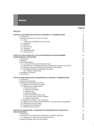 Páginas
ÍNDICE
PRÓLOGO
CAPÍTULO I FACTORES QUE AFECTAN LA EROSIÓN Y LA SEDIMENTACIÓN
	 1. Introducción
	 2. Variables influyentes en la Tasa de Erosión
	 2.1. Clima
	 i. Índices de erodabilidad de una tormenta
	 2.2. Vegetación
	 2.3. Hojarasca
	 2.4. Tipo de suelo
	 2.5. Topografía
	 2.6. Velocidad del flujo
	 2.7. Uso de la tierra
CAPÍTULO II APLICACIÓN DE LA USLE EN PRESENCIA DE INCERTIDUMBRE:
CONSECUENCIAS Y MITIGACIÓN
	 1. Introducción
	 2. Objetivos
	 3. Marco Metodológico
	 3.1. La Ecuación Universal de Pérdida de Suelo
	 3.2. Estimación de la variabilidad espacial y temporal de los factores de la USLE
	 3.3. Estimación de la incertidumbre en la predicción de la erosión
	 3.4. Probabilidad de falla y confiabilidad del sistema
	 3.4.1. Ejemplo de aplicación
	 4. Resultados y Discusión
	 5. Conclusiones
CAPÍTULO III METODOLOGÍAS DE MEDICIÓN DE LA EROSIÓN Y SEDIMENTACIÓN
	 1. Introducción
	 2. Diseños Experimentales
	 3. Métodos de Estimación de la Erosión
	 3.1. Medición de la erosión de impacto	
	 3.2. Medición de la erosión laminar	
	 i. Parcelas de erosión	
	 ii. Colectores de Geralch	
	 iii. Mallas de limo	
	 iv. Dendrocronología	
v. Clavos de erosión (erosion pins)	
vi. Puentes de erosión (erosion bridges)	
vii. Isótopos radioactivos	
	 3.3. Medición de erosión en riles y cárcavas	
	 3.4. Medición de la erosión y la sedimentación a nivel de cuencas hidrográficas
	 3.5. Medición de la erosión eólica	
	 3.6. Experimentos de laboratorio	
	 3.7. Modelación de la erosión	
CAPÍTULO IV GENERACIÓN Y TRANSPORTE DE SEDIMENTOS EN CUENCAS DE
RÍOS DE MONTAÑA
	 1. Introducción
	 2. Estimación de la Producción de Sedimentos por Erosión Superficial
	 2.1. Aplicación a la región Noroeste Argentino (NOA)
	 3. Modelo Morfológico para Ríos de Montaña
7
9
9
9
9
10
11
14
15
16
17
18
22
22
23
23
23
25
27
28
29
32
35
36
36
36
38
38
38
38
40
41
42
42
43
44
44
45
47
47
50
52
52
53
54
58
 