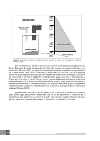 48
Metodologías de medición de la erosión y sedimentación
Figura 10. Diseño experimental para la implementación de la botella de muestreo de Wilson y Cooke (Adoptado
de Morgan, 2005).
	 Los simuladores de lluvias se clasifican de acuerdo a los mecanismos utilizados para
formar las gotas de agua, destacando entre los más comunes los tubos perforados y los
aspersores (Morgan, 2005). No obstante, no existe simulador que se iguale a las características
de la lluvia natural (Hall, 1970). En la mayoría de los laboratorios existe una insuficiencia en
altura,porloquelasgotasnoalcanzansuvelocidadterminalnatural.Porestarazón,usualmente
se incrementa la presión de salida. Sin embargo, dicha acción aumenta la intensidad de la
lluvia, pero disminuye el tamaño de sus gotas. La intensidad puede disminuirse reduciendo
la frecuencia en que la lluvia cae sobre la parcela de erosión, pese a que sólo se reduce la
intensidad promedio de la simulada tormenta. Esto nos hace meditar en que es prácticamente
imposible simular condiciones naturales de lluvia, en términos de intensidad real y distribución
espacial (Morgan, 2005).
	 De este modo, se mide el caudal producido por la lluvia falsa, recolectando muestras
cada cierto lapso previamente establecido, con el fin de determinar la variación de la
concentración de sedimentos y estimar la erosión total. También pueden utilizarse clavos de
erosión, pese a su reducida aplicación en la historia de los simuladores de lluvia.
 